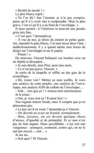 « Bordel de merde ! »
Le père Henry reprit :
« Tu l’as dit ! Sur l’instant, je n’ai pas compris,
parce qu’il n’y avait rien à comprendre. Mais le plus
grave, c’est ce qu’il y a au fond de l’enveloppe. »
Il nous montra : à l’intérieur se trouvait une poudre
grise très fine.
« C’est quoi ? demandai-je.
– À vue de nez, je dirais du ciment en petite quan-
tité, répondit le père Henry. J’ai tout laissé dans l’état ;
malheureusement, il y a quand même mes traces de
doigts sur l’enveloppe et sur le papier.
– Putain ! »
De nouveau, Vincent balançait ses insultes avec un
air dépité et désespéré…
« Je suis désolé, mon Père, pour mes mots.
– Ce n’est pas grave, Vincent. »
Je sortis de la chapelle et sifflai un des gars de la
scientifique.
« Hé, venez voir ! Mettez ça sous scellés. Je veux
une analyse de cette poudre, une analyse de l’enve-
loppe, une analyse ADN du collant de l’enveloppe…
– Euh… rien que ça ? » ironisa mon interlocuteur.
Je le toisai :
« Oui, je veux tout ça ! Et pour hier ! »
Nos regards étaient froids, mais il comprit que je ne
plaisantais pas.
« Le psy est-il en route ? demandai-je à Vincent.
– On devrait en avoir un bientôt, normalement.
– Bon, écoutez, on est devant quelque chose
d’atroce, d’ignoble et de prémédité. Et ce mot n’est
pas de bon augure. Deux possibilités : c’est soit une
vengeance – pourquoi, comment, contre qui, on ne le
sait pas encore –, soit… »
Je me tus.
« Soit quoi ? fit Vincent.
27
 