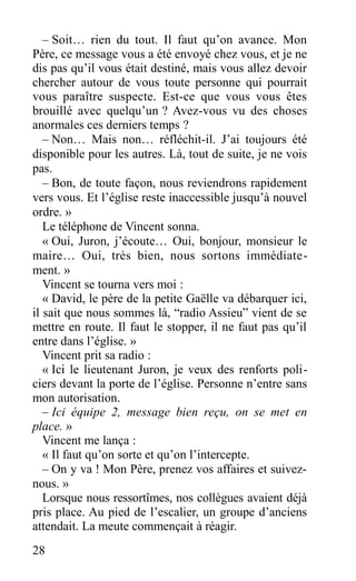 – Soit… rien du tout. Il faut qu’on avance. Mon
Père, ce message vous a été envoyé chez vous, et je ne
dis pas qu’il vous était destiné, mais vous allez devoir
chercher autour de vous toute personne qui pourrait
vous paraître suspecte. Est-ce que vous vous êtes
brouillé avec quelqu’un ? Avez-vous vu des choses
anormales ces derniers temps ?
– Non… Mais non… réfléchit-il. J’ai toujours été
disponible pour les autres. Là, tout de suite, je ne vois
pas.
– Bon, de toute façon, nous reviendrons rapidement
vers vous. Et l’église reste inaccessible jusqu’à nouvel
ordre. »
Le téléphone de Vincent sonna.
« Oui, Juron, j’écoute… Oui, bonjour, monsieur le
maire… Oui, très bien, nous sortons immédiate-
ment. »
Vincent se tourna vers moi :
« David, le père de la petite Gaëlle va débarquer ici,
il sait que nous sommes là, “radio Assieu” vient de se
mettre en route. Il faut le stopper, il ne faut pas qu’il
entre dans l’église. »
Vincent prit sa radio :
« Ici le lieutenant Juron, je veux des renforts poli-
ciers devant la porte de l’église. Personne n’entre sans
mon autorisation.
– Ici équipe 2, message bien reçu, on se met en
place. »
Vincent me lança :
« Il faut qu’on sorte et qu’on l’intercepte.
– On y va ! Mon Père, prenez vos affaires et suivez-
nous. »
Lorsque nous ressortîmes, nos collègues avaient déjà
pris place. Au pied de l’escalier, un groupe d’anciens
attendait. La meute commençait à réagir.
28
 