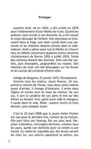 Prologue
Joachim Kroll, né en 1933, a été arrêté en 1976
pour l’enlèvement d’une fillette de 4 ans. Quand les
policiers sont arrivés à son domicile, ils y ont trouvé
le corps découpé de l’enfant. Des morceaux se trou-
vaient dans le frigo, une main cuisait dans une cas-
serole et les intestins étaient coincés dans le vide-
ordures. Kroll a admis avoir tué la fillette et a fourni
tous les détails concernant quatorze autres meurtres
s’échelonnant de février 1955 à juillet 1976. Treize
des victimes étaient des femmes. Elles ont été vio-
lées, puis étranglées, poignardées ou noyées. Des
tranches de chair ont été découpées sur les fesses
et les cuisses de certaines d’entre elles.
Collège de Bergame, 21 janvier 1972, Pennsylvanie.
Comme tous les matins, Jason Peerse, 14 ans,
prend le chemin de l’école, mais deux cents mètres
avant d’arriver, il change d’itinéraire. Il entre dans
l’église et monte tout en haut du clocher. De son
sac, il sort la carabine de son père et tire sur des
élèves au hasard. Puis, après avoir vidé le chargeur,
il saute dans le vide. Bilan : quatre morts et trois
blessés, sans compter Jason.
C’est le 22 mars 2008 que la jeune Helen Fischer
est vue pour la dernière fois, sortant de sa maison.
Elle part faire son footing. Dix ans plus tard, Sté-
phan Colombus, chirurgien-dentiste, comme tous
les jours, quitte son domicile pour se rendre à son
travail. Ce matin-là, inquiétés par des bruits venant
de chez lui, ses voisins appellent la police, qui
2
 