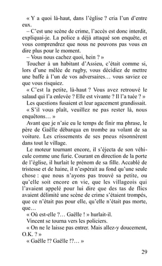 « Y a quoi là-haut, dans l’église ? cria l’un d’entre
eux.
– C’est une scène de crime, l’accès est donc interdit,
expliquai-je. La police a déjà attaqué son enquête, et
vous comprendrez que nous ne pouvons pas vous en
dire plus pour le moment.
– Vous nous cachez quoi, hein ? »
Toucher à un habitant d’Assieu, c’était comme si,
lors d’une mêlée de rugby, vous décidiez de mettre
une baffe à l’un de vos adversaires… vous saviez ce
que vous risquiez.
« C’est la petite, là-haut ? Vous avez retrouvé le
salaud qui l’a enlevée ? Elle est vivante ? Il l’a tuée ? »
Les questions fusaient et leur agacement grandissait.
« S’il vous plaît, veuillez ne pas rester là, nous
enquêtons… »
Avant que je n’aie eu le temps de finir ma phrase, le
père de Gaëlle débarqua en trombe au volant de sa
voiture. Les crissements de ses pneus résonnèrent
dans tout le village.
Le moteur tournant encore, il s’éjecta de son véhi-
cule comme une furie. Courant en direction de la porte
de l’église, il hurlait le prénom de sa fille. Accablé de
tristesse et de haine, il n’espérait au fond qu’une seule
chose : que nous n’ayons pas trouvé sa petite, ou
qu’elle soit encore en vie, que les villageois qui
l’avaient appelé pour lui dire que des tas de flics
avaient délimité une scène de crime s’étaient trompés,
que ce n’était pas pour elle, qu’elle n’était pas morte,
que…
« Où est-elle ?… Gaëlle ! » hurlait-il.
Vincent se tourna vers les policiers.
« On ne le laisse pas entrer. Mais allez-y doucement,
O.K. ? »
« Gaëlle !? Gaëlle !?… »
29
 
