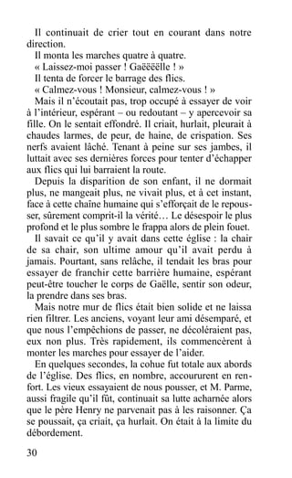 Il continuait de crier tout en courant dans notre
direction.
Il monta les marches quatre à quatre.
« Laissez-moi passer ! Gaëëëëlle ! »
Il tenta de forcer le barrage des flics.
« Calmez-vous ! Monsieur, calmez-vous ! »
Mais il n’écoutait pas, trop occupé à essayer de voir
à l’intérieur, espérant – ou redoutant – y apercevoir sa
fille. On le sentait effondré. Il criait, hurlait, pleurait à
chaudes larmes, de peur, de haine, de crispation. Ses
nerfs avaient lâché. Tenant à peine sur ses jambes, il
luttait avec ses dernières forces pour tenter d’échapper
aux flics qui lui barraient la route.
Depuis la disparition de son enfant, il ne dormait
plus, ne mangeait plus, ne vivait plus, et à cet instant,
face à cette chaîne humaine qui s’efforçait de le repous-
ser, sûrement comprit-il la vérité… Le désespoir le plus
profond et le plus sombre le frappa alors de plein fouet.
Il savait ce qu’il y avait dans cette église : la chair
de sa chair, son ultime amour qu’il avait perdu à
jamais. Pourtant, sans relâche, il tendait les bras pour
essayer de franchir cette barrière humaine, espérant
peut-être toucher le corps de Gaëlle, sentir son odeur,
la prendre dans ses bras.
Mais notre mur de flics était bien solide et ne laissa
rien filtrer. Les anciens, voyant leur ami désemparé, et
que nous l’empêchions de passer, ne décoléraient pas,
eux non plus. Très rapidement, ils commencèrent à
monter les marches pour essayer de l’aider.
En quelques secondes, la cohue fut totale aux abords
de l’église. Des flics, en nombre, accoururent en ren-
fort. Les vieux essayaient de nous pousser, et M. Parme,
aussi fragile qu’il fût, continuait sa lutte acharnée alors
que le père Henry ne parvenait pas à les raisonner. Ça
se poussait, ça criait, ça hurlait. On était à la limite du
débordement.
30
 