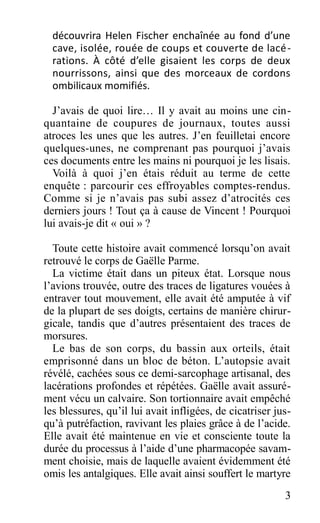 découvrira Helen Fischer enchaînée au fond d’une
cave, isolée, rouée de coups et couverte de lacé-
rations. À côté d’elle gisaient les corps de deux
nourrissons, ainsi que des morceaux de cordons
ombilicaux momifiés.
J’avais de quoi lire… Il y avait au moins une cin-
quantaine de coupures de journaux, toutes aussi
atroces les unes que les autres. J’en feuilletai encore
quelques-unes, ne comprenant pas pourquoi j’avais
ces documents entre les mains ni pourquoi je les lisais.
Voilà à quoi j’en étais réduit au terme de cette
enquête : parcourir ces effroyables comptes-rendus.
Comme si je n’avais pas subi assez d’atrocités ces
derniers jours ! Tout ça à cause de Vincent ! Pourquoi
lui avais-je dit « oui » ?
Toute cette histoire avait commencé lorsqu’on avait
retrouvé le corps de Gaëlle Parme.
La victime était dans un piteux état. Lorsque nous
l’avions trouvée, outre des traces de ligatures vouées à
entraver tout mouvement, elle avait été amputée à vif
de la plupart de ses doigts, certains de manière chirur-
gicale, tandis que d’autres présentaient des traces de
morsures.
Le bas de son corps, du bassin aux orteils, était
emprisonné dans un bloc de béton. L’autopsie avait
révélé, cachées sous ce demi-sarcophage artisanal, des
lacérations profondes et répétées. Gaëlle avait assuré-
ment vécu un calvaire. Son tortionnaire avait empêché
les blessures, qu’il lui avait infligées, de cicatriser jus-
qu’à putréfaction, ravivant les plaies grâce à de l’acide.
Elle avait été maintenue en vie et consciente toute la
durée du processus à l’aide d’une pharmacopée savam-
ment choisie, mais de laquelle avaient évidemment été
omis les antalgiques. Elle avait ainsi souffert le martyre
3
 