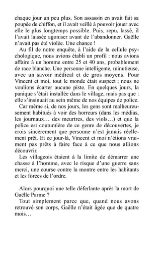chaque jour un peu plus. Son assassin en avait fait sa
poupée de chiffon, et il avait veillé à pouvoir jouer avec
elle le plus longtemps possible. Puis, repu, lassé, il
l’avait laissée agoniser avant de l’abandonner. Gaëlle
n’avait pas été violée. Une chance !
Au fil de notre enquête, à l’aide de la cellule psy-
chologique, nous avions établi un profil : nous avions
affaire à un homme entre 25 et 40 ans, probablement
de race blanche. Une personne intelligente, minutieuse,
avec un savoir médical et de gros moyens. Pour
Vincent et moi, tout le monde était suspect ; nous ne
voulions écarter aucune piste. En quelques jours, la
panique s’était installée dans le village, mais pas que :
elle s’insinuait au sein même de nos équipes de police.
Car même si, de nos jours, les gens sont malheureu-
sement habitués à voir des horreurs (dans les médias,
les journaux… des meurtres, des viols…) et que la
police est coutumière de ce genre de découvertes, je
crois sincèrement que personne n’est jamais réelle-
ment prêt. Et ce jour-là, Vincent et moi n’étions vrai-
ment pas prêts à faire face à ce que nous allions
découvrir.
Les villageois étaient à la limite de démarrer une
chasse à l’homme, avec le risque d’une guerre sans
merci, une course contre la montre entre les habitants
et les forces de l’ordre.
Alors pourquoi une telle déferlante après la mort de
Gaëlle Parme ?
Tout simplement parce que, quand nous avons
retrouvé son corps, Gaëlle n’était âgée que de quatre
mois…
 