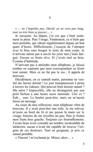 1
« … ne t’inquiète pas, David, ça ne sera pas long,
tout va très bien se passer… »
Je sursautai. Au départ, j’ai cru que c’était seule-
ment la pluie. Puis l’orage. Finalement, ce n’était que
mon portable, qui vibrait régulièrement depuis un bon
quart d’heure. Difficilement, j’essayai de l’attraper
avec le bras sans bouger le reste de mon corps. Je
n’arrivais même pas à ouvrir les yeux tant j’étais fati-
gué. Encore ce foutu rêve. Et j’avais mal au bras.
Comme d’habitude.
N’arrivant pas à atteindre mon téléphone, je laissai
tomber en espérant que mon correspondant en ferait
tout autant. Mais ce ne fut pas le cas ; il appela de
nouveau.
Décidément, en ce samedi matin, personne ne vou-
lait me laisser dormir ! Le jour transparaissait à peine
à travers les rideaux. Qui pouvait bien insister autant ?
Ma mère ? Impossible, elle ne dérangerait pas son
petit bichon à une heure aussi matinale. Une ex ?
Euh… non. Le boulot peut-être, mais on m’aurait
laissé un message.
Au cours de mes réflexions, mon téléphone vibra de
nouveau. Il y avait peut-être une tuile. Je me relevai,
m’assis au bord du lit et me passai la main sur le
visage, histoire de me réveiller un peu. Puis je frottai
mon foutu bras gauche. Toujours ces fourmillements.
J’avais beau avoir consulté un nombre incalculable de
médecins, aucun n’avait été capable de trouver l’ori-
gine de ces douleurs. Tout en grognant, je pris ce
satané portable.
« Vincent ! m’exclamai-je. Mince, alors… »
5
 