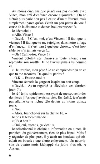Au moins cinq ans que je n’avais pas discuté avec
Vince, mon ami d’enfance encore aujourd’hui. On ne
s’était plus parlé non pas à cause d’un différend, mais
simplement parce qu’on s’était un peu perdu de vue à
cause de la distance et de nos boulots respectifs.
Je décrochai :
« Allô, Vince ?
– David… ? C’est moi, c’est Vincent ! Il faut que tu
viennes ! Il faut que tu me rejoignes dans notre village
d’enfance… il s’est passé quelque chose… c’est hor-
rible, je n’ai jamais vu ça !…
– Oh ! Calme-toi, Vince ! »
Vincent débitait ses phrases à toute vitesse sans
reprendre son souffle. Je ne l’avais jamais vu comme
ça.
« Hé, respire, mon pote ! Je ne comprends rien de ce
que tu me racontes. De quoi tu parles ?
– O.K… Excuse-moi. »
Vincent se racla la gorge et inspira un bon coup.
« David… As-tu regardé la télévision ces derniers
jours ? »
Je réfléchis rapidement, essayant de me souvenir des
dernières infos que j’avais suivies. En réalité, je n’avais
pas allumé cette fichue télé depuis au moins quinze
jours.
« Non.
– Alors, branche-toi sur la chaîne 16. »
Je pris la télécommande.
« C’est bon ?
– Oui, oui, attends, ça vient. »
Je sélectionnai la chaîne d’information en direct. Ils
parlaient du gouvernement, rien de plus banal. Mais à
y regarder de plus près, il y avait un bandeau qui cir-
culait en boucle : une alerte enlèvement. Un nourris-
son de quatre mois kidnappé six jours plus tôt. À
Assieu.
6
 