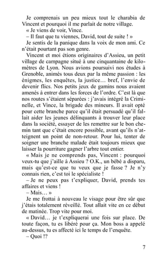 Je comprenais un peu mieux tout le charabia de
Vincent et pourquoi il me parlait de notre village.
« Je viens de voir, Vince.
– Il faut que tu viennes, David, tout de suite ! »
Je sentis de la panique dans la voix de mon ami. Ce
n’était pourtant pas son genre.
Vincent et moi étions originaires d’Assieu, un petit
village de campagne situé à une cinquantaine de kilo-
mètres de Lyon. Nous avions poursuivi nos études à
Grenoble, animés tous deux par la même passion : les
énigmes, les enquêtes, la justice… bref, l’envie de
devenir flics. Nos petits jeux de gamins nous avaient
amenés à entrer dans les forces de l’ordre. C’est là que
nos routes s’étaient séparées : j’avais intégré la Crimi-
nelle, et Vince, la brigade des mineurs. Il avait opté
pour cette branche parce qu’il était persuadé qu’il fal-
lait aider les jeunes délinquants à trouver leur place
dans la société, essayer de les remettre sur le bon che-
min tant que c’était encore possible, avant qu’ils n’at-
teignent un point de non-retour. Pour lui, tenter de
soigner une branche malade était toujours mieux que
laisser la pourriture gagner l’arbre tout entier.
« Mais je ne comprends pas, Vincent : pourquoi
veux-tu que j’aille à Assieu ? O.K., un bébé a disparu,
mais qu’est-ce que tu veux que je fasse ? Je n’y
connais rien, c’est toi le spécialiste !
– Je ne peux pas t’expliquer, David, prends tes
affaires et viens !
– Mais… »
Je me frottai à nouveau le visage pour être sûr que
j’étais totalement réveillé. Tout allait vite en ce début
de matinée. Trop vite pour moi.
« David… je t’expliquerai une fois sur place. De
toute façon, tu es libéré pour ça. Mon boss a appelé
au-dessus, tu es affecté ici le temps de l’enquête.
– Quoi !?
7
 