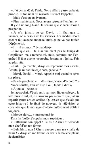 – J’ai demandé de l’aide. Notre affaire passe en haute
priorité. Et ton nom est ressorti. Ils vont t’appeler.
– Mais c’est un enlèvement !
– Plus maintenant. Nous avons retrouvé l’enfant. »
Il y eut un long blanc. Je sentais que Vincent n’osait
pas parler.
« Je n’ai jamais vu ça, David… Il faut que tu
viennes, on a besoin de tes services. Les médias n’ont
encore fait aucune annonce, mais ça ne va pas tarder.
Dépêche-toi.
– Il… il est mort ? demandai-je.
– Pire que ça… Je n’ai vraiment pas le temps de
t’expliquer, mais ramène-toi, nous sommes sur l’en-
quête ! Il faut que je raccroche. Je serai à l’église. Fais
au plus vite.
– Euh… ça marche, dis-je en reprenant mes esprits.
Écoute, je m’habille et je pars, ça te va ?
– Merci, David… Merci. Appelle-moi quand tu seras
sur place.
– Pas de problème et… déstresse, Vince, d’accord ? »
Vince souffla, l’air de dire « oui, facile à dire ».
« À tout à l’heure. »
Je raccrochai. J’étais assis sur mon lit, en caleçon, la
tête dans le cul, et je n’arrivais pas à croire que j’allais
repartir trente ans en arrière. Qu’est-ce que c’était que
cette histoire ? Je fixai de nouveau la télévision et
constatai que le message d’alerte enlèvement défilait
toujours.
« Merde alors… » marmonnai-je.
Dans la foulée, j’appelai mon supérieur :
« J’attendais ton appel ! Tu es à Assieu ? demanda
mon chef d’un ton ferme.
– Euhhhh… non ! Chuis encore dans ma challe de
bains ! » dis-je en me lavant les dents, la bouche pleine
de dentifrice.
8
 