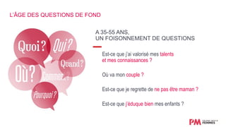 A 35-55 ANS,
UN FOISONNEMENT DE QUESTIONS
Est-ce que j’ai valorisé mes talents
et mes connaissances ?
Où va mon couple ?
Est-ce que je regrette de ne pas être maman ?
Est-ce que j’éduque bien mes enfants ?
L’ÂGE DES QUESTIONS DE FOND
 