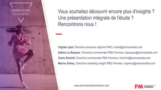 Vous souhaitez découvrir encore plus d'insights ?
Une présentation intégrale de l'étude ?
Rencontrons nous !
Virginie Lubot, Directrice executive adjointe PMS | vlubot@prismamedia.com
Sabine Le Bacquer, Directrice commerciale PMS Femmes | sbacquer@prismamedia.com
Claire Schmitt, Directrice commerciale PMS Femmes | clschmit@prismamedia.com
Marine Grémy, Directrice marketing insight PMS Femmes | mgremy@prismamedia.com
www.prismamediasolutions.com
 