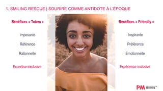 Bénéfices « Totem » Bénéfices « Friendly »
Imposante Inspirante
Référence Préférence
Rationnelle Emotionnelle
Expertise exclusive Expérience inclusive
1. SMILING RESCUE | SOURIRE COMME ANTIDOTE À L’ÉPOQUE
 