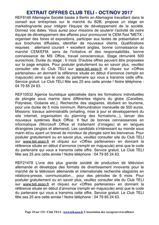 REF8148 Allemagne Société basée à Berlin en Allemagne travaillant dans le
conseil aux entreprises sur le marché du B2B, propose un stage en
marketing/vente pour intégrer l'équipe de développement de la société.
Donnez vos dates. Vous aurez pour missions de soutenir l'activité de notre
équipe de développement des affaires pour promouvoir le CEM-Tool "METX ;
organiser des foires et expositions, participer aux textes de présentation et
aux brochures diffusées, identifier de nouveaux clients. Qualifications
requises : allemand courant + excellent anglais, bonne connaissance du
marché CEM/EFM, sens de l'initiative et des responsabilités, bonne
connaissance de MS Office, travail consciencieux. Stage rémunéré 500
euros/mois. Durée du stage : 6 mois. D'autres offres peuvent être proposées
sur la page emplois. Pour postuler gratuitement ou en savoir plus, veuillez
consulter site du Club TELI sur www.teli.asso.fr et cliquez sur «Offres
partenaires» en donnant la référence située en début d’annonce (remplir en
majuscule) ainsi que le code du partenaire qui vous a transmis cette offre.
Service gratuit. Le Club TELI fête ses 25 ans cette année ! Notre téléphone :
04 79 85 24 63.
REF10532 Agence touristique spécialisée dans les formations individuelles
de plongée sous marine dans différentes régions du globe (Caraïbes,
Polynésie, Océanie etc.). Recherche des stagiaires, étudiant en tourisme,
pour une durée de 5 mois minimum. Rémunération mensuelle de 500 euros.
Missions: travaux administratifs (emailing, mise à jour et développement du
site internet, organisation du planning des formations...), lancer des
nouveaux systèmes Back Office. Il faut de bonnes connaissances en
informatique (Microsoft Office et traitement d’images) et en langues
étrangères (anglais et allemand). Les candidats s’intéressant au monde sous
marin et/ou ayant un brevet de moniteur de plongée sont les bienvenus. Pour
postuler gratuitement ou en savoir plus, veuillez consulter site du Club TELI
sur www.teli.asso.fr et cliquez sur «Offres partenaires» en donnant la
référence située en début d’annonce (remplir en majuscule) ainsi que le code
du partenaire qui vous a transmis cette offre. Service gratuit. Le Club TELI
fête ses 25 ans cette année ! Notre téléphone : 04 79 85 24 63.
REF21478 L'une des plus grande société de production de télévision
allemande et développe des formats de divertissement innovants pour le
marché de la télévision allemande et internationale recherche stagiaires en
relations-presse, communication... pour des périodes de 6 mois. Pour
postuler gratuitement ou en savoir plus, veuillez consulter site du Club TELI
sur www.teli.asso.fr et cliquez sur «Offres partenaires» en donnant la
référence située en début d’annonce (remplir en majuscule) ainsi que le code
du partenaire qui vous a transmis cette offre. Service gratuit. Le Club TELI
fête ses 25 ans cette année ! Notre téléphone : 04 79 85 24 63.
EXTRAIT OFFRES CLUB TELI - OCT/NOV 2017
Page 10 sur 132 / Club TELI - www.teli.asso.fr L’association des voyageurs-travailleurs
 