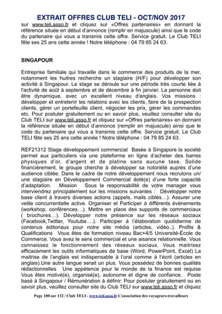 sur www.teli.asso.fr et cliquez sur «Offres partenaires» en donnant la
référence située en début d’annonce (remplir en majuscule) ainsi que le code
du partenaire qui vous a transmis cette offre. Service gratuit. Le Club TELI
fête ses 25 ans cette année ! Notre téléphone : 04 79 85 24 63.
SINGAPOUR
Entreprise familiale qui travaille dans le commerce des produits de la mer,
notamment les huitres recherche un stagiaire (H/F) pour développer son
activité à Singapour. Le stage se déroule sur une période très courte liée à
l'activité de août à septembre et de décembre à fin janvier. La personne doit
être dynamique, avec un excellent niveau d'anglais. Vos missions :
développer et entretenir les relations avec les clients, faire de la prospection
clients, gérer un portefeuille client, négocier les prix, gérer les commandes
etc. Pour postuler gratuitement ou en savoir plus, veuillez consulter site du
Club TELI sur www.teli.asso.fr et cliquez sur «Offres partenaires» en donnant
la référence située en début d’annonce (remplir en majuscule) ainsi que le
code du partenaire qui vous a transmis cette offre. Service gratuit. Le Club
TELI fête ses 25 ans cette année ! Notre téléphone : 04 79 85 24 63.
REF21312 Stage développement commercial Basée à Singapore la société
permet aux particuliers via une plateforme en ligne d’acheter des barres
physiques d’or, d’argent et de platine sans aucune taxe. Solide
financièrement, le groupe cherche à développer sa notoriété auprès d’une
audience ciblée. Dans le cadre de notre développement nous recrutons un/
une stagiaire en Développement Commercial doté(e) d’une forte capacité
d’adaptation. Mission Sous la responsabilité de votre manager vous
interviendrez principalement sur les missions suivantes : Développer notre
base client à travers diverses actions (appels, mails ciblés…). Assurer une
veille concurrentielle active. Organiser et Participer à différents évènements
(workshop, conférences…). Mettre en place des supports de commerciaux
( brochures…). Développer notre présence sur les réseaux sociaux
(Facebook,Twitter, Youtube….). Participer à l’élaboration quotidienne de
contenus éditoriaux pour notre site média (articles, vidéo..). Profils &
Qualifications Vous êtes de formation niveau Bac+4/5 Université-École de
Commerce. Vous avez le sens commercial et une aisance relationnelle. Vous
connaissez le fonctionnement des réseaux sociaux. Vous maitrisez
efficacement les outils informatiques de base (Word, PowerPoint, Excel) La
maitrise de l’anglais est indispensable à l’oral comme à l’écrit (articles en
anglais).Une autre langue serait un plus. Vous possédez de bonnes qualités
rédactionnelles Une appétence pour le monde de la finance est requise
Vous êtes motivé(e), organisé(e), autonome et digne de confiance. Poste
basé à Singapour / Rémunération à définir. Pour postuler gratuitement ou en
savoir plus, veuillez consulter site du Club TELI sur www.teli.asso.fr et cliquez
EXTRAIT OFFRES CLUB TELI - OCT/NOV 2017
Page 100 sur 132 / Club TELI - www.teli.asso.fr L’association des voyageurs-travailleurs
 