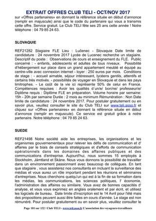 sur «Offres partenaires» en donnant la référence située en début d’annonce
(remplir en majuscule) ainsi que le code du partenaire qui vous a transmis
cette offre. Service gratuit. Le Club TELI fête ses 25 ans cette année ! Notre
téléphone : 04 79 85 24 63.
SLOVAQUIE
REF21282 Stagiaire FLE Lieu : Lučenec - Slovaquie Date limite de
candidature : 24 novembre 2017 Lycée de Lucenec recherche un stagiaire.
Descriptif du poste : Observations de cours et enseignement du FLE. Public
concerné : - enfants, adolescents et adultes de tous niveaux. Possibilité
d’hébergement sur place dans un grand appartement meublé et équipé au
centre-ville avec connexion internet - loyer : 250 euros par mois. Conditions
de stage : - accueil aimable, séjour intéressant, lycéens gentils, attentifs et
certains très motivés. - possibilités de voyager en Slovaquie et dans les pays
limitrophes. - Le coût de la vie ici représente 50% de celui en France.
Compétences requises : Avoir les qualités d´un/e/ bon/ne/ professeur/e/
Diplôme requis : Diplôme FLE en préparation. Volume horaire par semaine:
15h - 20h par semaine Durée : 2 mois au minimum Rémunération : Non Date
limite de candidature : 24 novembre 2017. Pour postuler gratuitement ou en
savoir plus, veuillez consulter le site du Club TELI sur www.teli.asso.fr et
cliquez sur «Offres partenaires» en donnant la référence située en début
d’annonce (remplir en majuscule). Ce service est gratuit grâce à notre
partenaire. Notre téléphone : 04 79 85 24 63.
SUEDE
REF21498 Notre société aide les entreprises, les organisations et les
organismes gouvernementaux pour relever les défis de communication et d'
affaires par le biais de conseils stratégiques et d'efforts de communication
opérationnels dans les domaines des affaires publiques et des
communications d'entreprise. Aujourd'hui, nous sommes 15 employés à
Stockholm, Jämtland et Skåne. Nous vous donnons la possibilité de travailler
dans un environnement passionnant avec beaucoup de collègues. En tant
que stagiaire , vous assisterez nos consultants en incluant la surveillance des
médias et vous aurez un rôle important pendant les réunions et séminaires
d'entreprises. Nous cherchons quelqu'un qui est à la fin de sa formation dans
les médias, les communications, les sciences politiques, l' économie,
l'administration des affaires ou similaire. Vous avez de bonnes capacités d'
analyse, et vous vous exprimez en anglais oralement et par écrit, et utilisez
les logiciels de bureau. Date limite d'inscription est le 14 Avril pour l'été mais
des propositions peuvent aussi être faites en cours d'année. Le stage est non
rémunéré. Pour postuler gratuitement ou en savoir plus, veuillez consulter le
EXTRAIT OFFRES CLUB TELI - OCT/NOV 2017
Page 101 sur 132 / Club TELI - www.teli.asso.fr L’association des voyageurs-travailleurs
 