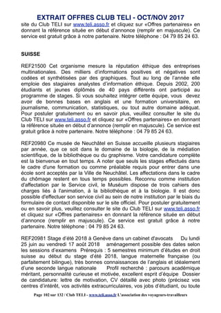 site du Club TELI sur www.teli.asso.fr et cliquez sur «Offres partenaires» en
donnant la référence située en début d’annonce (remplir en majuscule). Ce
service est gratuit grâce à notre partenaire. Notre téléphone : 04 79 85 24 63.
SUISSE
REF21500 Cet organisme mesure la réputation éthique des entreprises
multinationales. Des milliers d’informations positives et négatives sont
codées et synthétisées par des graphiques. Tout au long de l’année elle
emploie des stagiaires analystes d’information éthique. Depuis 2002, 200
étudiants et jeunes diplômés de 40 pays différents ont participé au
programme de stages. Si vous souhaitez intégrer cette équipe, vous devez
avoir de bonnes bases en anglais et une formation universitaire, en
journalisme, communication, statistiques, ou tout autre domaine adéquat.
Pour postuler gratuitement ou en savoir plus, veuillez consulter le site du
Club TELI sur www.teli.asso.fr et cliquez sur «Offres partenaires» en donnant
la référence située en début d’annonce (remplir en majuscule). Ce service est
gratuit grâce à notre partenaire. Notre téléphone : 04 79 85 24 63.
REF20980 Ce musée de Neuchâtel en Suisse accueille plusieurs stagiaires
par année, que ce soit dans le domaine de la biologie, de la médiation
scientifique, de la bibliothèque ou du graphisme. Votre candidature complète
est la bienvenue en tout temps. A noter que seuls les stages effectués dans
le cadre d'une formation ou comme préalable requis pour entrer dans une
école sont acceptés par la Ville de Neuchâtel. Les affectations dans le cadre
du chômage restent en tous temps possibles. Reconnu comme institution
d'affectation par le Service civil, le Muséum dispose de trois cahiers des
charges liés à l'animation, à la bibliothèque et à la biologie. Il est donc
possible d'effectuer son service civil au sein de notre institution par le biais du
formulaire de contact disponible sur le site officiel. Pour postuler gratuitement
ou en savoir plus, veuillez consulter le site du Club TELI sur www.teli.asso.fr
et cliquez sur «Offres partenaires» en donnant la référence située en début
d’annonce (remplir en majuscule). Ce service est gratuit grâce à notre
partenaire. Notre téléphone : 04 79 85 24 63.
REF20981 Stage d’été 2018 à Genève dans un cabinet d'avocats Du lundi
25 juin au vendredi 17 août 2018 aménagement possible des dates selon
les sessions d’examens Prérequis : 5 semestres minimum d’études en droit
suisse au début du stage d’été 2018, langue maternelle française (ou
parfaitement bilingue), très bonnes connaissances de l’anglais et idéalement
d’une seconde langue nationale Profil recherché : parcours académique
méritant, personnalité curieuse et motivée, excellent esprit d’équipe Dossier
de candidature: lettre de motivation, CV détaillé avec photo (précisez vos
centres d’intérêt, vos activités extracurriculaires, vos jobs d’étudiant, ou toute
EXTRAIT OFFRES CLUB TELI - OCT/NOV 2017
Page 102 sur 132 / Club TELI - www.teli.asso.fr L’association des voyageurs-travailleurs
 