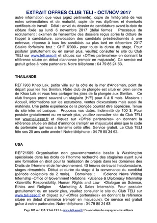 autre information que vous jugez pertinente), copie de l’intégralité de vos
notes universitaires et de maturité, copie de vos diplômes et éventuels
certificats de travail Délai : envoi du dossier de candidature avant la date de
clôture fixée au lundi 6 novembre 2017 (délai ferme) Processus de
recrutement : examen de l’ensemble des dossiers reçus après la clôture de
l'appel à candidature, convocation des candidats présélectionnés à une
entrevue, réponse à tous les candidats au plus tard en décembre 2017
Salaire forfaitaire brut : CHF 6'000.- pour toute la durée du stage. Pour
postuler gratuitement ou en savoir plus, veuillez consulter le site du Club
TELI sur www.teli.asso.fr et cliquez sur «Offres partenaires» en donnant la
référence située en début d’annonce (remplir en majuscule). Ce service est
gratuit grâce à notre partenaire. Notre téléphone : 04 79 85 24 63.
THAILANDE
REF7968 Khao Lak, petite ville sur la côte de la mer d'Andaman, point de
départ pour les îles Similan. Notre club de plongée est situé en plein centre
de Khao Lak et vous fera partager les joies de la plongée aux Similan. Ce
club français prend souvent un stagiaire (H/F) pour 4 à 6 mois. Missions :
Accueil, informations sur les excursions, ventes d'excursions mais aussi de
matériels. Une petite expérience de la plongée pourrait être appréciée. Tenue
du site internet basique. Proposez vos dates. Indemnité de 100 $. Pour
postuler gratuitement ou en savoir plus, veuillez consulter site du Club TELI
sur www.teli.asso.fr et cliquez sur «Offres partenaires» en donnant la
référence située en début d’annonce (remplir en majuscule) ainsi que le code
du partenaire qui vous a transmis cette offre. Service gratuit. Le Club TELI
fête ses 25 ans cette année ! Notre téléphone : 04 79 85 24 63.
USA
REF21509 Organisation non gouvernementale basée à Washington
spécialisée dans les droits de l’Homme recherche des stagiaires ayant suivi
une formation en droit pour la réalisation de projets dans les domaines des
Droits de l’Homme et de l’environnement. 40 heures de travail hebdomadaire,
stages rémunérés. Début et durée du stage à la convenance du candidat
(période obligatoire de 2 mois). Domaines : •Science News Writing
Internship •Office of Government Relations •Science & Diplomacy Internship
•Scientific Responsibility, Human Rights and Law •Dialogue on Science,
Ethics and Religion •Marketing & Sales Internship. Pour postuler
gratuitement ou en savoir plus, veuillez consulter le site du Club TELI sur
www.teli.asso.fr et cliquez sur «Offres partenaires» en donnant la référence
située en début d’annonce (remplir en majuscule). Ce service est gratuit
grâce à notre partenaire. Notre téléphone : 04 79 85 24 63
EXTRAIT OFFRES CLUB TELI - OCT/NOV 2017
Page 103 sur 132 / Club TELI - www.teli.asso.fr L’association des voyageurs-travailleurs
 