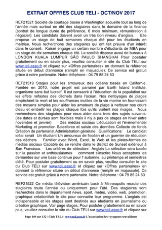REF21521 Société de courtage basée à Washington accueille tout au long de
l’année mais surtout en été des stagiaires dans le domaine de la finance
(contrat de longue durée de préférence, 6 mois minimum, rémunération à
négocier). Les candidats doivent avoir un très bon niveau d’anglais. Elle
propose un stage de huit semaines chaque été pour les étudiants en
maîtrise. Nous recherchons des stagiaires qui ont fait preuve d'un intérêt
dans le conseil. Kaiser engage un certain nombre d'étudiants de MBA pour
un stage de dix semaines chaque été. La société dispose aussi de bureaux à
LONDON KUALA LUMPUR SÃO PAULO SHANGHAI Pour postuler
gratuitement ou en savoir plus, veuillez consulter le site du Club TELI sur
www.teli.asso.fr et cliquez sur «Offres partenaires» en donnant la référence
située en début d’annonce (remplir en majuscule). Ce service est gratuit
grâce à notre partenaire. Notre téléphone : 04 79 85 24 63
REF21519 Stages pour les amoureux des océans basés en Californie.
Fondée en 2010, notre projet est parrainé par Earth Island Institute,
organisme sans but lucratif. Il est consacré à l'éducation de la population sur
les effets néfastes des déchets dans l'océan. Nos nettoyages de plages
empêchent la mort et les souffrances inutiles de la vie marine en fournissant
des moyens simples pour aider les amateurs de plage à nettoyer nos cours
d'eau et embellir les plages chaque fois qu'ils visitent nos rivages. Nous
recherchons des stagiaires pour nous aider dans trois des sujets suivants:
(les dates et durées sont flexibles mais il n'y a pas de stages en hiver entre
novembre et janvier) Des médias sociaux L'éducation et l'événementiel
Marketing et promotion Salesforce et saisie des données Collecte de fonds
Création de partenariat Administration générale Qualifications: Le candidat
idéal serait Un étudiant Un amoureux de l'océan et un guerrier de réduction
des déchets Familier avec Word, Excel, le Web et les plates-formes de
médias sociaux Capable de se rendre dans le district de Sunset extérieur à
San Francisco. Les critères de sélection: Anglais La sélection sera basée
sur la passion et enthousiasmes comment s'inscrire Nous acceptons les
demandes sur une base continue pour l' automne, au printemps et semestres
d'été. Pour postuler gratuitement ou en savoir plus, veuillez consulter le site
du Club TELI sur www.teli.asso.fr et cliquez sur «Offres partenaires» en
donnant la référence située en début d’annonce (remplir en majuscule). Ce
service est gratuit grâce à notre partenaire. Notre téléphone : 04 79 85 24 63
REF21522 Ce média télévision américain basé à Minneapolis recrute des
stagiaires toute l’année ou uniquement pour l’été. Des stagiaires sont
recherchés dans le département news, sport, météo, vidéo, web, promotion,
graphique créationVoir le site pour connaitre leur programme. L’anglais est
indispensable et les stages sont destinés aux étudiants en journalisme ou
création graphique. Voir page stages. Pour postuler gratuitement ou en savoir
plus, veuillez consulter le site du Club TELI sur www.teli.asso.fr et cliquez sur
EXTRAIT OFFRES CLUB TELI - OCT/NOV 2017
Page 104 sur 132 / Club TELI - www.teli.asso.fr L’association des voyageurs-travailleurs
 
