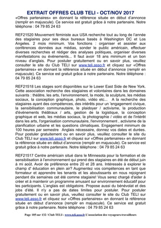 «Offres partenaires» en donnant la référence située en début d’annonce
(remplir en majuscule). Ce service est gratuit grâce à notre partenaire. Notre
téléphone : 04 79 85 24 63
REF21520 Mouvement féministe aux USA recherche tout au long de l’année
des stagiaires pour ses deux bureaux basés à Washington DC et Los
Angeles. 2 mois minimum. Vos fonctions : organiser et assister aux
conférences données aux médias, sonder le public américain, effectuer
diverses recherches et rédiger des analyses politiques, organiser diverses
manifestations ou événements... Il faut avoir 18 ans minimum et un bon
niveau d’anglais. Pour postuler gratuitement ou en savoir plus, veuillez
consulter le site du Club TELI sur www.teli.asso.fr et cliquez sur «Offres
partenaires» en donnant la référence située en début d’annonce (remplir en
majuscule). Ce service est gratuit grâce à notre partenaire. Notre téléphone :
04 79 85 24 63
REF21518 Les stages sont disponibles sur le Lower East Side de New York.
Cette association recherche des stagiaires et volontaires dans les domaines
suivants : théâtre, les arts, l’environnement, la mode, la sculpture, les médias
sociaux, la conception graphique, photo, vidéo etc... A la recherche des
stagiaires ayant des compétences, des intérêts pour un 'engagement civique,
la sensibilisation communautaire, le plaidoyer / activisme, la production
d'événements théâtraux / arts, gestion de la logistique, la conception
graphique et web, les médias sociaux, la photographie / vidéo et de l'intérêt
dans les arts, l'organisation communautaire, l'environnement , activisme de la
planification urbaine et les questions climatiques. Engagement minimum de
100 heures par semestre Anglais nécessaire, donnez vos dates et durées.
Pour postuler gratuitement ou en savoir plus, veuillez consulter le site du
Club TELI sur www.teli.asso.fr et cliquez sur «Offres partenaires» en donnant
la référence située en début d’annonce (remplir en majuscule). Ce service est
gratuit grâce à notre partenaire. Notre téléphone : 04 79 85 24 63
REF21517 Centre américain situé dans le Minnesota pour la formation et de
sensibilisation à l’environnement qui prend des stagiaires en été de début juin
à mi août. Avoir de préférence entre 20 et 28 ans. Intéressés à explorer le
champ d' éducation en plein air? Augmentez vos compétences en tant que
formateur et apprendre les tenants et les aboutissants en nous rejoignant
pendant dix semaines cet été comme stagiaire! Vous serez chargé d'aider à
créer et à maintenir un programme amusant sur environnement éducatif pour
les participants. L’anglais est obligatoire. Propose aussi du bénévolat et des
jobs d’été. Il n'y a pas de dates limites pour postuler. Pour postuler
gratuitement ou en savoir plus, veuillez consulter le site du Club TELI sur
www.teli.asso.fr et cliquez sur «Offres partenaires» en donnant la référence
située en début d’annonce (remplir en majuscule). Ce service est gratuit
grâce à notre partenaire. Notre téléphone : 04 79 85 24 63
EXTRAIT OFFRES CLUB TELI - OCT/NOV 2017
Page 105 sur 132 / Club TELI - www.teli.asso.fr L’association des voyageurs-travailleurs
 