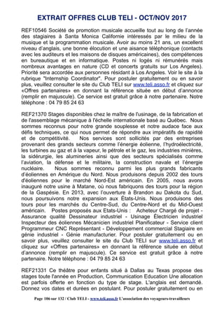  
REF10546 Société de promotion musicale accueille tout au long de l’année
des stagiaires à Santa Monica Californie intéressés par le milieu de la
musique et la programmation musicale. Avoir au moins 21 ans, un excellent
niveau d’anglais, une bonne élocution et une aisance téléphonique (contacts
avec les auditeurs et les maisons de disques américaines), des compétences
en bureautique et en informatique. Postes ni logés ni rémunérés mais
nombreux avantages en nature (CD et concerts gratuits sur Los Angeles).
Priorité sera accordée aux personnes résidant à Los Angeles. Voir le site à la
rubrique "Internship Coordinator". Pour postuler gratuitement ou en savoir
plus, veuillez consulter le site du Club TELI sur www.teli.asso.fr et cliquez sur
«Offres partenaires» en donnant la référence située en début d’annonce
(remplir en majuscule). Ce service est gratuit grâce à notre partenaire. Notre
téléphone : 04 79 85 24 63
REF21370 Stages disponibles chez le maître de l'usinage, de la fabrication et
de l'assemblage mécanique à l'échelle internationale basé au Québec. Nous
sommes reconnus pour notre grande souplesse et notre audace face aux
défis techniques, ce qui nous permet de répondre aux impératifs de rapidité
et de compétitivité. Nos services sont sollicités par des entreprises
provenant des grands secteurs comme l’énergie éolienne, l’hydroélectricité,
les turbines au gaz et à la vapeur, le pétrole et le gaz, les industries minières,
la sidérurgie, les alumineries ainsi que des secteurs spécialisés comme
l’aviation, la défense et le militaire, la construction navale et l’énergie
nucléaire. Nous sommes reconnu parmi les plus grands fabricants
d’éoliennes en Amérique du Nord. Nous produisons depuis 2002 des tours
d'éoliennes pour le marché Nord-Est américain. En 2005, nous avons
inauguré notre usine à Matane, où nous fabriquons des tours pour la région
de la Gaspésie. En 2013, avec l’ouverture à Brandon au Dakota du Sud,
nous poursuivons notre expansion aux États-Unis. Nous produisons des
tours pour les marchés du Centre-Sud, du Centre-Nord et du Mid-Ouest
américain. Postes proposés aux Etats-Unis : Acheteur Chargé de projet -
Assurance qualité Dessinateur industriel - Usinage Électricien industriel
Inspecteur des éoliennes Mécanicien industriel Planificateur - Service client
Programmeur CNC Représentant - Développement commercial Stagiaire en
génie industriel - Génie manufacturier. Pour postuler gratuitement ou en
savoir plus, veuillez consulter le site du Club TELI sur www.teli.asso.fr et
cliquez sur «Offres partenaires» en donnant la référence située en début
d’annonce (remplir en majuscule). Ce service est gratuit grâce à notre
partenaire. Notre téléphone : 04 79 85 24 63
REF21331 Ce théâtre pour enfants situé à Dallas au Texas propose des
stages toute l'année en Production, Communication Education Une allocation
est parfois offerte en fonction du type de stage. L'anglais est demandé.
Donnez vos dates et durées en postulant. Pour postuler gratuitement ou en
EXTRAIT OFFRES CLUB TELI - OCT/NOV 2017
Page 106 sur 132 / Club TELI - www.teli.asso.fr L’association des voyageurs-travailleurs
 