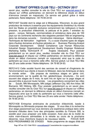 savoir plus, veuillez consulter le site du Club TELI sur www.teli.asso.fr et
cliquez sur «Offres partenaires» en donnant la référence située en début
d’annonce (remplir en majuscule). Ce service est gratuit grâce à notre
partenaire. Notre téléphone : 04 79 85 24 63
REF21407 Société dont le siège est à Milwaukee, Wisconsin, le plus grand
producteur de moteurs à essence pour les équipements d'extérieur du monde
dont les filiales en propriété exclusive comprennent les nettoyeurs à haute
pression, la production d'électricité, la pelouse et le jardin, l' entretien du
gazon... conçus, fabriqués, commercialisés et entretenus dans plus de 100
pays sur six continents recherche des stagiaires pendant l'été en engineering
dans les domaines suivants : Construction mécanique Génie électrique -
Techniques de fabrication Ingénierie Il y a aussi d'autres types de stages
dans d'autres domaines et d'autres périodes en : Business Planning Analyst
Corporate Development Global Compliance Law Human Resources
Industrial Design Organizational Development Quality Engineer Rotational
Marketing Safety Technical-R IT Anglais nécessaire. Pour postuler
gratuitement ou en savoir plus, veuillez consulter site du Club TELI sur
www.teli.asso.fr et cliquez sur «Offres partenaires» en donnant la référence
située en début d’annonce (remplir en majuscule) ainsi que le code du
partenaire qui vous a transmis cette offre. Service gratuit. Le Club TELI fête
ses 25 ans cette année ! Notre téléphone : 04 79 85 24 63.
REF21412 Cette société fournit des services de conseil et d'ingénierie de
l'environnement aux clients à travers le Midwest, dans les Amériques et dans
le monde entier. Elle propose de nombreux stages en génie civil,
environnement, sur la qualité de l'air, géotechnique, structures... Ce sont
souvent des stages de 6 mois, ils sont mis en ligne sur la page stages et
peuvent être à pourvoir toute l’année. Les propositions concernent les villes
de : Duluth, MN Minneapolis, MN (siège) Jefferson City, MO Ann Arbor, MI
Bismarck, ND Hibbing, MN. Pour postuler gratuitement ou en savoir plus,
veuillez consulter site du Club TELI sur www.teli.asso.fr et cliquez sur «Offres
partenaires» en donnant la référence située en début d’annonce (remplir en
majuscule) ainsi que le code du partenaire qui vous a transmis cette offre.
Service gratuit. Le Club TELI fête ses 25 ans cette année ! Notre téléphone :
04 79 85 24 63.
REF21438 Entreprise américaine de production d'électricité, basée à
Minneapolis au Minnesota propose des stages. Si vous êtes à la recherche
d'un stage passionnant qui vous donnera une expérience pratique dans votre
domaine d'études dans l'une des principales sociétés du Fortune 500, la
société peut vous proposer une belle occasion. Avec plus de la moitié de
notre main-d'œuvre admissibles à la retraite au cours de la prochaine
décennie, nous cherchons toujours de nouveaux talents. FOCUS SUR
NOS PROGRAMMES DE STAGES Notre programme de stages d'été est
EXTRAIT OFFRES CLUB TELI - OCT/NOV 2017
Page 107 sur 132 / Club TELI - www.teli.asso.fr L’association des voyageurs-travailleurs
 