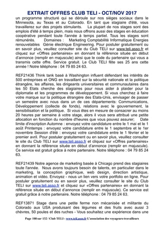 un programme structuré qui se déroule sur nos sièges sociaux dans le
Minnesota, au Texas et au Colorado. En tant que stagiaire d'été, vous
travaillerez sur des projets stimulants. La plupart de nos stages sont des
emplois d'été à temps plein, mais nous offrons aussi des stages en éducation
coopérative pendant toute l'année à temps partiel. Tous les stages sont
rémunérés. Domaines : Marketing Comptabilité Informatique Energies
renouvelables Génie électrique Engineering. Pour postuler gratuitement ou
en savoir plus, veuillez consulter site du Club TELI sur www.teli.asso.fr et
cliquez sur «Offres partenaires» en donnant la référence située en début
d’annonce (remplir en majuscule) ainsi que le code du partenaire qui vous a
transmis cette offre. Service gratuit. Le Club TELI fête ses 25 ans cette
année ! Notre téléphone : 04 79 85 24 63.
REF21436 Think tank basé à Washington influent défendant les intérêts de
500 entreprises et ONG en travaillant sur la sécurité nationale et la politique
étrangère, les affaires, les dirigeants universitaires et communautaires dans
les 50 Etats cherche des stagiaires pour nous aider à plaider pour la
diplomatie et les programmes de développement. Si vous cherchez à faire
votre marque sur la politique étrangère des Etats-Unis, envisager de passer
un semestre avec nous dans un de ces départements: Communications,
Développement (collecte de fonds), relations avec le gouvernement, la
sensibilisation et la politique. Si vous êtes en mesure de consacrer au moins
20 heures par semaine à votre stage, alors il vous sera attribué une petite
allocation en fonction du nombre d'heures que vous pouvez assurer; Date
limite d'inscription Automne : envoyez votre candidature entre le 1 mai et le 1
août Printemps : envoyez votre candidature entre le 1 septembre et le 1er
novembre Session d'été : envoyez votre candidature entre le 1 février et le
premier avril. Pour postuler gratuitement ou en savoir plus, veuillez consulter
le site du Club TELI sur www.teli.asso.fr et cliquez sur «Offres partenaires»
en donnant la référence située en début d’annonce (remplir en majuscule).
Ce service est gratuit grâce à notre partenaire. Notre téléphone : 04 79 85 24
63.
REF21439 Notre agence de marketing basée à Chicago prend des stagiaires
toute l'année. Nous avons toujours besoin de talents, en particulier dans le
marketing, la conception graphique, web design, direction artistique,
animation et vidéo. Envoyez - nous un lien vers votre portfolio en ligne. Pour
postuler gratuitement ou en savoir plus, veuillez consulter le site du Club
TELI sur www.teli.asso.fr et cliquez sur «Offres partenaires» en donnant la
référence située en début d’annonce (remplir en majuscule). Ce service est
gratuit grâce à notre partenaire. Notre téléphone : 04 79 85 24 63.
REF13871 Stage dans une petite ferme non mécanisée et militante du
Colorado aux USA produisant des légumes et des fruits avec aussi 3
chèvres, 50 poules et des ruches - Vous souhaitez une expérience dans une
EXTRAIT OFFRES CLUB TELI - OCT/NOV 2017
Page 108 sur 132 / Club TELI - www.teli.asso.fr L’association des voyageurs-travailleurs
 