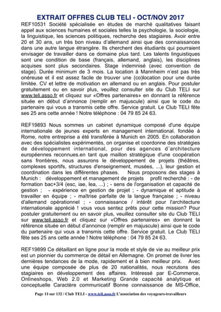 REF10531 Société spécialisée en études de marché qualitatives faisant
appel aux sciences humaines et sociales telles la psychologie, la sociologie,
la linguistique, les sciences politiques, recherche des stagiaires. Avoir entre
20 et 30 ans, un très bon niveau d’allemand ainsi que des connaissances
dans une autre langue étrangère. Ils cherchent des étudiants qui pourraient
envisager de travailler dans ce domaine plus tard. Les talents linguistiques
sont une condition de base (français, allemand, anglais), les disciplines
acquises sont plus secondaires. Stage indemnisé (avec convention de
stage). Durée minimum de 3 mois. La location à Mannheim n’est pas très
onéreuse et il est assez facile de trouver une (co)location pour une durée
limitée. CV et lettre de motivation en allemand ou en anglais. Pour postuler
gratuitement ou en savoir plus, veuillez consulter site du Club TELI sur
www.teli.asso.fr et cliquez sur «Offres partenaires» en donnant la référence
située en début d’annonce (remplir en majuscule) ainsi que le code du
partenaire qui vous a transmis cette offre. Service gratuit. Le Club TELI fête
ses 25 ans cette année ! Notre téléphone : 04 79 85 24 63.
REF19893 Nous sommes un cabinet dynamique composé d'une équipe
internationale de jeunes experts en management international. fondée à
Rome, notre entreprise a été transférée à Munich en 2005. En collaboration
avec des spécialistes expérimentés, on organise et coordonne des stratégies
de développement international, pour des agences d´architecture
européennes reconnues.en tant que maillon stratégique d'une coopération
sans frontières, nous assurons le développement de projets (théâtres,
complexes sportifs, structures d'enseignement, musées, ...), leur gestion et
coordination dans les différentes phases. Nous proposons des stages à
Munich : développement et management de projets profil recherché : - de
formation bac+3/4 (esc, iae, lea, ...) ; - sens de l'organisation et capacité de
gestion ; - expérience en gestion de projet ; - dynamique et aptitude à
travailler en équipe ; - maîtrise parfaite de la langue française ; - niveau
d'allemand opérationnel ; - connaissance / intérêt pour l'architecture
internationale apprécié ! vous vous sentez prêts pour cette mission? Pour
postuler gratuitement ou en savoir plus, veuillez consulter site du Club TELI
sur www.teli.asso.fr et cliquez sur «Offres partenaires» en donnant la
référence située en début d’annonce (remplir en majuscule) ainsi que le code
du partenaire qui vous a transmis cette offre. Service gratuit. Le Club TELI
fête ses 25 ans cette année ! Notre téléphone : 04 79 85 24 63.
REF19899 Ce détaillant en ligne pour la mode et style de vie au meilleur prix
est un pionnier du commerce de détail en Allemagne. On promet de livrer les
dernières tendances de la mode, rapidement et à bien meilleur prix. Avec
une équipe composée de plus de 20 nationalités, nous recrutons des
stagiaires en développement des affaires. Intéressé par E-Commerce,
Onlineshops, Web 2.0 et Marketing Grande capacité analytique et
conceptuelle Caractère communicatif Bonne connaissance de MS-Office,
EXTRAIT OFFRES CLUB TELI - OCT/NOV 2017
Page 11 sur 132 / Club TELI - www.teli.asso.fr L’association des voyageurs-travailleurs
 