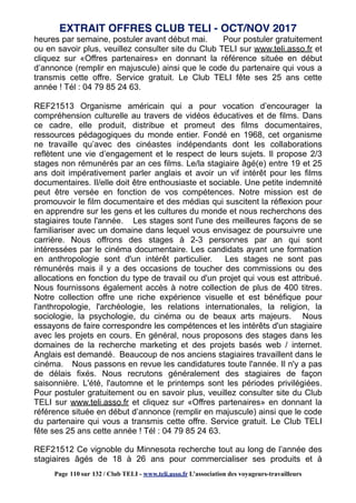 heures par semaine, postuler avant début mai. Pour postuler gratuitement
ou en savoir plus, veuillez consulter site du Club TELI sur www.teli.asso.fr et
cliquez sur «Offres partenaires» en donnant la référence située en début
d’annonce (remplir en majuscule) ainsi que le code du partenaire qui vous a
transmis cette offre. Service gratuit. Le Club TELI fête ses 25 ans cette
année ! Tél : 04 79 85 24 63.
REF21513 Organisme américain qui a pour vocation d’encourager la
compréhension culturelle au travers de vidéos éducatives et de films. Dans
ce cadre, elle produit, distribue et promeut des films documentaires,
ressources pédagogiques du monde entier. Fondé en 1968, cet organisme
ne travaille qu’avec des cinéastes indépendants dont les collaborations
reflètent une vie d’engagement et le respect de leurs sujets. Il propose 2/3
stages non rémunérés par an ces films. Le/la stagiaire âgé(e) entre 19 et 25
ans doit impérativement parler anglais et avoir un vif intérêt pour les films
documentaires. Il/elle doit être enthousiaste et sociable. Une petite indemnité
peut être versée en fonction de vos compétences. Notre mission est de
promouvoir le film documentaire et des médias qui suscitent la réflexion pour
en apprendre sur les gens et les cultures du monde et nous recherchons des
stagiaires toute l'année. Les stages sont l'une des meilleures façons de se
familiariser avec un domaine dans lequel vous envisagez de poursuivre une
carrière. Nous offrons des stages à 2-3 personnes par an qui sont
intéressées par le cinéma documentaire. Les candidats ayant une formation
en anthropologie sont d'un intérêt particulier. Les stages ne sont pas
rémunérés mais il y a des occasions de toucher des commissions ou des
allocations en fonction du type de travail ou d'un projet qui vous est attribué.
Nous fournissons également accès à notre collection de plus de 400 titres.
Notre collection offre une riche expérience visuelle et est bénéfique pour
l'anthropologie, l'archéologie, les relations internationales, la religion, la
sociologie, la psychologie, du cinéma ou de beaux arts majeurs. Nous
essayons de faire correspondre les compétences et les intérêts d'un stagiaire
avec les projets en cours. En général, nous proposons des stages dans les
domaines de la recherche marketing et des projets basés web / internet.
Anglais est demandé. Beaucoup de nos anciens stagiaires travaillent dans le
cinéma. Nous passons en revue les candidatures toute l'année. Il n'y a pas
de délais fixés. Nous recrutons généralement des stagiaires de façon
saisonnière. L'été, l'automne et le printemps sont les périodes privilégiées.
Pour postuler gratuitement ou en savoir plus, veuillez consulter site du Club
TELI sur www.teli.asso.fr et cliquez sur «Offres partenaires» en donnant la
référence située en début d’annonce (remplir en majuscule) ainsi que le code
du partenaire qui vous a transmis cette offre. Service gratuit. Le Club TELI
fête ses 25 ans cette année ! Tél : 04 79 85 24 63.
REF21512 Ce vignoble du Minnesota recherche tout au long de l’année des
stagiaires âgés de 18 à 26 ans pour commercialiser ses produits et à
EXTRAIT OFFRES CLUB TELI - OCT/NOV 2017
Page 110 sur 132 / Club TELI - www.teli.asso.fr L’association des voyageurs-travailleurs
 