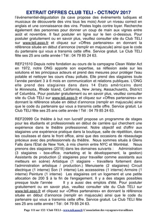 l’événementiel-dégustation (la cave propose des événements ludiques et
musicaux de découverte des vins tous les mois) Avoir un niveau correct en
anglais et une connaissance des vins. Postes logés contre loyer. Recherche
également des personnes pour donner un coup de main aux vignes entre
août et novembre. Il faut postuler en ligne sur le lien ci-dessous. Pour
postuler gratuitement ou en savoir plus, veuillez consulter site du Club TELI
sur www.teli.asso.fr et cliquez sur «Offres partenaires» en donnant la
référence située en début d’annonce (remplir en majuscule) ainsi que le code
du partenaire qui vous a transmis cette offre. Service gratuit. Le Club TELI
fête ses 25 ans cette année ! Tél : 04 79 85 24 63.
REF21510 Depuis notre fondation au cours de la campagne Clean Water Act
en 1972, notre ONG apporte son expertise, sa réflexion axée sur les
solutions et les principaux acteurs et prend des mesures pour protéger l'eau
potable et nettoyer les cours d'eau pollués. Elle prend des stagiaires toute
l’année pendant 3 à 6 mois en communication et relations publiques. L'ONG
elle prend des stagiaires dans dans 14 Etats américains dont
le Minnesota, Rhode Island, California, New Jersey, Massachusetts, District
of Columbia. Pour postuler gratuitement ou en savoir plus, veuillez consulter
site du Club TELI sur www.teli.asso.fr et cliquez sur «Offres partenaires» en
donnant la référence située en début d’annonce (remplir en majuscule) ainsi
que le code du partenaire qui vous a transmis cette offre. Service gratuit. Le
Club TELI fête ses 25 ans cette année ! Tél : 04 79 85 24 63.
REF20999 Ce théâtre à but non lucratif propose un programme de stages
pour les étudiants et professionnels en début de carrière qui cherchent une
expérience dans le théâtre professionnel. Notre objectif est d'offrir aux
stagiaires une expérience pratique dans la boutique, salle de répétition, dans
les coulisses et dans le front office, ainsi que des occasions de réseautage
précieux avec des professionnels du théâtre. Nous sommes situés à Glens
Falls dans l'Etat de New York, à mis chemin entre NYC et Montréal. Nous
prenons des stagiaires (2018) dans les domaines suivants : Administration
(3 stagiaires - box-office, marketing et le développement, la gestion)
Assistants de production (2 stagiaires pour travailler comme assistants aux
metteurs en scène) Artistique (1 stagiaire - travaillera fortement dans
l'administration artistique / production.) Menuiserie (2 stagiaires) Circuit
électrique (1 interne) Son (1 interne) Les accessoires (1 interne) Armoire (1
interne) Peinture (1 interne) Les stagiaires ont un logement et une petite
allocation de 200 $ à la fin de l'engagement. Il y a des stages possibles
presque toute l'année Il y a aussi des emplois d'été. Pour postuler
gratuitement ou en savoir plus, veuillez consulter site du Club TELI sur
www.teli.asso.fr et cliquez sur «Offres partenaires» en donnant la référence
située en début d’annonce (remplir en majuscule) ainsi que le code du
partenaire qui vous a transmis cette offre. Service gratuit. Le Club TELI fête
ses 25 ans cette année ! Tél : 04 79 85 24 63.
EXTRAIT OFFRES CLUB TELI - OCT/NOV 2017
Page 111 sur 132 / Club TELI - www.teli.asso.fr L’association des voyageurs-travailleurs
 