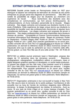 REF20998 Société privée basée en Pennsylvanie créée en 1927 pour
distinguer et séparer son entreprise de fabrication de chocolat de ses autres
entreprises du groupe prend des stagiaires en permanence. Elle offre une
variété de possibilités de stages pour les étudiants qui cherchent une
expérience de travail. Nous recherchons des étudiants avec des
compétences en communication, qui font preuve d'enthousiasme, de
professionnalisme, et d'une motivation personnelle de la réussite. Stages
culinaires Nos stages culinaires sont proposés aux étudiants inscrits à une
école d'hôtellerie. Cette expérience de stage unique donne aux étudiants la
possibilité de travailler avec des professionnels chevronnés et aiguiser leurs
compétences techniques. Les stages culinaires sont proposés de janvier à
décembre. Des stages professionnels sont aussi disponibles dans plusieurs
champs de carrière. Comptabilité et Finance Communications Ressources
humaines Informatique Droit Marketing Ventes Stages de printemps: Publié
en Septembre / Octobre Stages d'été: Publié en Janvier / Février Automne
Stages: Publié en Juin / Juillet. Pour postuler gratuitement ou en savoir plus,
veuillez consulter site du Club TELI sur www.teli.asso.fr et cliquez sur «Offres
partenaires» en donnant la référence située en début d’annonce (remplir en
majuscule) ainsi que le code du partenaire qui vous a transmis cette offre.
Service gratuit. Le Club TELI fête ses 25 ans cette année ! Tél : 04 79 85 24
63.
REF21192 Le célèbre journal américain basé à Washington, propose des
stages de 12 semaines dans les domaines suivants : Reporters,
photographers, videographers, multiplatform editors or producers, news or
digital designers graphics reporters or developers, or social media producers.
La plupart des stages ont lieu l'été mais il faut postuler avant le 6 octobre
2017 pour l'été 2018. Rémunération de 750 dollars par semaine. L'anglais
est indispensable. Pour postuler gratuitement ou en savoir plus, veuillez
consulter le site du Club TELI sur www.teli.asso.fr et cliquez sur «Offres
partenaires» en donnant la référence située en début d’annonce (remplir en
majuscule). Ce service est gratuit grâce à notre partenaire. Notre téléphone :
04 79 85 24 63.
REF21177 Organisation américaine à but non-lucratif et basée à New York
City. Elle oeuvre dans le domaine de la santé publique, l’architecture et elle
accueille tout au long de l’année de nombreux stagiaires dans différents
domaines : le design, le développement, les médias, la recherche... Avoir au
moins 18 ans (pas de limite d’âge) et un niveau basique d’anglais. Pour
postuler gratuitement ou en savoir plus, veuillez consulter le site du Club
TELI sur www.teli.asso.fr et cliquez sur «Offres partenaires» en donnant la
référence située en début d’annonce (remplir en majuscule). Ce service est
gratuit grâce à notre partenaire. Notre téléphone : 04 79 85 24 63.
EXTRAIT OFFRES CLUB TELI - OCT/NOV 2017
Page 112 sur 132 / Club TELI - www.teli.asso.fr L’association des voyageurs-travailleurs
 