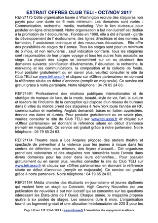 REF21175 Cette organisation basée à Washington recrute des stagiaires non
payés pour une durée de 6 mois minimum. Les domaines sont variés :
Communication, recherche, media, marketing. Voir le lien ci-dessus pour
postuler en ligne directement. Notre organisation à but non lucratif est dédiée
à la promotion de l' écotourisme . Fondée en 1990, elle a été à l'avant - garde
du développement de l' écotourisme, des lignes directrices et des normes, la
formation, l' assistance technique et des ressources éducatives. Elle offre
des possibilités de stages de l' année. Tous les stages sont pour un minimum
de 6 mois, et non rémunérés , sauf indication contraire. Tous les stagiaires
sont responsables de leur propre voyage et tous les autres frais associés au
stage. La plupart des stages se concentrent sur un ou plusieurs des
domaines suivants: planification d'événements, l' éducation, la recherche, le
marketing et les communications, la composition et la collecte de fonds.
Pour postuler gratuitement ou en savoir plus, veuillez consulter le site du
Club TELI sur www.teli.asso.fr et cliquez sur «Offres partenaires» en donnant
la référence située en début d’annonce (remplir en majuscule). Ce service est
gratuit grâce à notre partenaire. Notre téléphone : 04 79 85 24 63.
REF21491 Professionnel des relations publiques internationales et de
stratégie de marque de luxe, de la mode, beauté, style de vie, l’art, la culture
et leaders de l’industrie de la conception qui dispose d’un réseau de bureaux
dans 8 villes du monde prend des stagiaires à New York toute l'année en RP,
communication et marketing. Anglais demandé, bases en italien appréciées,
donnez vos dates et durées. Pour postuler gratuitement ou en savoir plus,
veuillez consulter le site du Club TELI sur www.teli.asso.fr et cliquez sur
«Offres partenaires» en donnant la référence située en début d’annonce
(remplir en majuscule). Ce service est gratuit grâce à notre partenaire. Notre
téléphone : 04 79 85 24 63.
REF21174 Theatre basé à Los Angeles propose des ateliers théâtre et
spectacle de prévention à la violence pour les jeunes à risque dans les
centres de détention pour mineurs, des foyers d’accueil... Cet organisme
prend des volontaires et des stagiaires non rémunérés toute l’année dans
divers domaines pour les aider dans leurs démarches... Pour postuler
gratuitement ou en savoir plus, veuillez consulter le site du Club TELI sur
www.teli.asso.fr et cliquez sur «Offres partenaires» en donnant la référence
située en début d’annonce (remplir en majuscule). Ce service est gratuit
grâce à notre partenaire. Notre téléphone : 04 79 85 24 63.
REF21194 Média cherche des étudiants en journalisme et jeunes diplômés
qui veulent faire un stage au Colorado. High Country Nouvelles est une
publication de nouvelles à but non lucratif qui se concentre sur les questions
intéressant les États-Unis de l' Ouest. Chaque année, le magazine propose
quatre à six postes de stages. Les sessions dure 6 mois. L'organisation
fournit un logement gratuit et une allocation hebdomadaire de 220 $ pour les
EXTRAIT OFFRES CLUB TELI - OCT/NOV 2017
Page 113 sur 132 / Club TELI - www.teli.asso.fr L’association des voyageurs-travailleurs
 