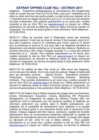 stagiaires. Expérience photographique et connaissance des programmes
audio et visuels tels que Final Cut Pro et Flash, ainsi que l' expérience de la
radio ou vidéo sont tous des points positifs. La date limite pour postuler est le
1 novembre pour les stages de janvier à juin ou le 15 mars pour les sessions
de juillet à décembre. Pour postuler gratuitement ou en savoir plus, veuillez
consulter le site du Club TELI sur www.teli.asso.fr et cliquez sur «Offres
partenaires» en donnant la référence située en début d’annonce (remplir en
majuscule). Ce service est gratuit grâce à notre partenaire. Notre téléphone :
04 79 85 24 63.
REF21171 Office de tourisme situé à Washington prend des étudiants
en stage pendant 3 mois tout au long de l’année. Il faut postuler avant le 21
aout pour l’automne, avant le 21 novembre pour l’hiver, avant le 21 février
pour le printemps et avant le 21 mai pour l’été. Les stagiaires travaillent au
département commercial-marketing ou à l’accueil des visiteurs. Etudiants en
tourisme bienvenus. Bon niveau d’anglais souhaité. Il y a aussi des emplois
saisonniers et à l'année. Pour postuler gratuitement ou en savoir plus,
veuillez consulter le site du Club TELI sur www.teli.asso.fr et cliquez sur
«Offres partenaires» en donnant la référence située en début d’annonce
(remplir en majuscule). Ce service est gratuit grâce à notre partenaire. Notre
téléphone : 04 79 85 24 63.
REF21173 Ce théâtre de New York fondé en 1984 prend des stagiaires,
voir le site pour les détails. Voir le site avant de postuler. Stages et bénévolat
dans les domaines suivants : Special Events, Educational Outreach,
Productions, Fundraising Outreach, Community Outreach, Marketing
Outreach, Pour postuler gratuitement ou en savoir plus, veuillez consulter le
site du Club TELI sur www.teli.asso.fr et cliquez sur «Offres partenaires» en
donnant la référence située en début d’annonce (remplir en majuscule). Ce
service est gratuit grâce à notre partenaire. Notre téléphone : 04 79 85 24 63.
REF21172 Ce théâtre situé à Atlanta propose des stages dans ces domaines:
Artistic, Development, Education, Literary, Marketing/ PR, Production
Management. Le Programme de stages de l'Alliance Theater offre une
expérience riche et stimulante pour les étudiants qualifiés et diplômés qui
cherchent activement une carrière dans le théâtre professionnel. Les
stagiaires ont la possibilité de perfectionner leurs aptitudes à la pensée
pratique et critique grâce à une interaction étroite avec le personnel et les
artistes. Chaque stagiaire doit être mature, autonome, capable de travailler
efficacement dans un environnement hautement collaboratif et capable de
démontrer sa compétence dans son domaine d'intérêt. La plupart des stages
se déroulent en été, entre fin mai et début octobre. Pour postuler
gratuitement ou en savoir plus, veuillez consulter le site du Club TELI sur
www.teli.asso.fr et cliquez sur «Offres partenaires» en donnant la référence
EXTRAIT OFFRES CLUB TELI - OCT/NOV 2017
Page 114 sur 132 / Club TELI - www.teli.asso.fr L’association des voyageurs-travailleurs
 