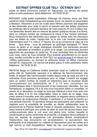 située en début d’annonce (remplir en majuscule). Ce service est gratuit
grâce à notre partenaire. Notre téléphone : 04 79 85 24 63.
REF20991 Cette petite exploitation d'élevage de chèvres tenue par Wes
Jarrell et Leslie Cooperband qui sont passés d'une vie urbaine et universitaire
à Madison, Wisconsin à une vie rurale dans l'Illinois prennent des stagiaires
et des bénévoles pour aider à nourrir et prendre soin des bébés chevreaux
au printemps dès la première semaine de mars jusqu'au fin avril à début mai.
Les bénévoles doivent être en mesure de passer quelques heures à la ferme,
dans un créneau horaire qui correspond le mieux à leur horaire individuel.
Nous recherchons des bénévoles pour passer du temps avec les chevreaux
pour les tétées du matin, l'après-midi, et le soir. Les horaires provisoires
d'alimentation sont 7 h, midi et 17 heures. En ce qui concerne la vraie vie à la
ferme ... Que diriez - vous de participer au jardinage biologique ?!? Nous
avons un jardin et un verger biologique diversifié. Les bénévoles peuvent
planter, désherber et entretenir le jardin et le verger. Les bénévoles peuvent
apprendre les avantages du jardin bio. Si vous souhaitez faire du bénévolat
avec nous, merci de nous contacter. Pour postuler gratuitement ou en savoir
plus, veuillez consulter le site du Club TELI sur www.teli.asso.fr et cliquez sur
«Offres partenaires» en donnant la référence située en début d’annonce
(remplir en majuscule). Ce service est gratuit grâce à notre partenaire. Notre
téléphone : 04 79 85 24 63.
REF8130 Stage en Californie Institut américain basé en Californie dans la
petite ville de Taylorsville oeuvrant à la défense de l'environnement, des
forêts, le respect des communautés rurales depuis près de vingt ans est à la
recherche d'une personne dynamique pour un stage. L'Institut est engagé
dans un certain nombre de projets en interaction avec la jeunesse locale
(principalement les adolescents de 7 à 12 ans) concernant les
problématiques liées à l'environnement et les ressources naturelles. Sur ces
thématiques, le stagiaire (19 à 25 ans) aura l'occasion d'être un conseiller, un
mentor et un éducateur. Le stage ne sera pas inférieure à trois mois avec une
date de début à la fin mai (négociable). Dans le cadre de ce stage, vous
serez amené à travailler avec des partenaires, le stagiaire devra contribuer à
l'élaboration de programmes d'études, à participer à un travail de terrain sur
une période d'environ 10 semaines lorsque les participants sont présents. Le
stagiaire aura la possibilité de travailler en étroite collaboration avec le
personnel de la Plumas National Forest et d'autres partenaires. Vous serez
aussi amené à participer aux sorties de plein air avec les jeunes locaux avec
sorties-aventures dans la nuit sous une pleine lune, sorties raquette et
canoë-kayak et autres randonnée de proximité. Le stagiaire devra participer à
tous les aspects du programme. Les principales tâches comprendront
l'élaboration des documents de sensibilisation, le recrutement des
participants et la préparation du matériel et l'équipement pour les sorties et à
agir comme un chef d'expéditions. Selon les cas, vous pourrez aussi être
EXTRAIT OFFRES CLUB TELI - OCT/NOV 2017
Page 115 sur 132 / Club TELI - www.teli.asso.fr L’association des voyageurs-travailleurs
 