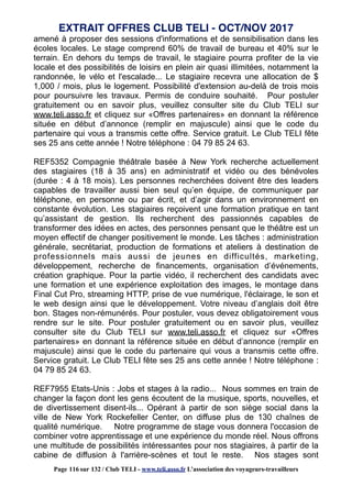 amené à proposer des sessions d'informations et de sensibilisation dans les
écoles locales. Le stage comprend 60% de travail de bureau et 40% sur le
terrain. En dehors du temps de travail, le stagiaire pourra profiter de la vie
locale et des possibilités de loisirs en plein air quasi illimitées, notamment la
randonnée, le vélo et l'escalade... Le stagiaire recevra une allocation de $
1,000 / mois, plus le logement. Possibilité d'extension au-delà de trois mois
pour poursuivre les travaux. Permis de conduire souhaité. Pour postuler
gratuitement ou en savoir plus, veuillez consulter site du Club TELI sur
www.teli.asso.fr et cliquez sur «Offres partenaires» en donnant la référence
située en début d’annonce (remplir en majuscule) ainsi que le code du
partenaire qui vous a transmis cette offre. Service gratuit. Le Club TELI fête
ses 25 ans cette année ! Notre téléphone : 04 79 85 24 63.
REF5352 Compagnie théâtrale basée à New York recherche actuellement
des stagiaires (18 à 35 ans) en administratif et vidéo ou des bénévoles
(durée : 4 à 18 mois). Les personnes recherchées doivent être des leaders
capables de travailler aussi bien seul qu’en équipe, de communiquer par
téléphone, en personne ou par écrit, et d’agir dans un environnement en
constante évolution. Les stagiaires reçoivent une formation pratique en tant
qu’assistant de gestion. Ils recherchent des passionnés capables de
transformer des idées en actes, des personnes pensant que le théâtre est un
moyen effectif de changer positivement le monde. Les tâches : administration
générale, secrétariat, production de formations et ateliers à destination de
professionnels mais aussi de jeunes en difficultés, marketing,
développement, recherche de financements, organisation d’événements,
création graphique. Pour la partie vidéo, il recherchent des candidats avec
une formation et une expérience exploitation des images, le montage dans
Final Cut Pro, streaming HTTP, prise de vue numérique, l'éclairage, le son et
le web design ainsi que le développement. Votre niveau d’anglais doit être
bon. Stages non-rémunérés. Pour postuler, vous devez obligatoirement vous
rendre sur le site. Pour postuler gratuitement ou en savoir plus, veuillez
consulter site du Club TELI sur www.teli.asso.fr et cliquez sur «Offres
partenaires» en donnant la référence située en début d’annonce (remplir en
majuscule) ainsi que le code du partenaire qui vous a transmis cette offre.
Service gratuit. Le Club TELI fête ses 25 ans cette année ! Notre téléphone :
04 79 85 24 63.
REF7955 Etats-Unis : Jobs et stages à la radio... Nous sommes en train de
changer la façon dont les gens écoutent de la musique, sports, nouvelles, et
de divertissement disent-ils... Opérant à partir de son siège social dans la
ville de New York Rockefeller Center, on diffuse plus de 130 chaînes de
qualité numérique. Notre programme de stage vous donnera l'occasion de
combiner votre apprentissage et une expérience du monde réel. Nous offrons
une multitude de possibilités intéressantes pour nos stagiaires, à partir de la
cabine de diffusion à l'arrière-scènes et tout le reste. Nos stages sont
EXTRAIT OFFRES CLUB TELI - OCT/NOV 2017
Page 116 sur 132 / Club TELI - www.teli.asso.fr L’association des voyageurs-travailleurs
 