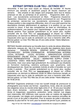 rémunérés. Il faut que vous soyez en mesure de travailler 16 heures
minimum par semaine et seulement jusqu'à 20 heures maximum par
semaine. Des emplois et des stages sont proposés dans tout le réseau
américain en été, au printemps et en automne. Programme d'été: Juin -
Août Les recrutements commencent en Mars Programme d'automne:
Septembre - Décembre Les recrutements commencent en Juin Programme
de printemps: Janvier-mai Les recrutements commencent en octobre
Chaque position a des exigences différentes, donc s'il vous plaît examiner les
descriptions d'emploi attentivement et appliquer à la position (s) qui vous
convient le mieux. Il faut des compétences de base en informatique, du
professionnalisme, une passion pour l'apprentissage, un bon anglais et une
attitude positive. Pour postuler gratuitement ou en savoir plus, veuillez
consulter site du Club TELI sur www.teli.asso.fr et cliquez sur «Offres
partenaires» en donnant la référence située en début d’annonce (remplir en
majuscule) ainsi que le code du partenaire qui vous a transmis cette offre.
Service gratuit. Le Club TELI fête ses 25 ans cette année ! Notre téléphone :
04 79 85 24 63.
REF5443 Société américaine qui travaille dans la vente de pièces détachées,
vêtements, casques etc., liés à la moto accueille des stagiaires dans divers
domaines : FASHION DESIGN GRAPHIC ARTS INFORMATION
TECHNOLOGY INTERN COORDINATOR INTERNATIONAL INTERNS
LEGAL INTERNS LEGAL INTERNS - IMMIGRATION ISSUES
MANAGEMENT ONLINE SOCIAL COMMUNITY MANAGER REGIONAL
RACE REPRESENTATIVE SALES / MARKETING SUPPLY CHAIN /
LOGISTICS VIDEO WEB DEVELOPMENT Les stages ne sont pas
rémunérés, mais vous serez logé gratuitement. Ils s’adressent aux étudiants
en formation marketing, relations publiques, pub, graphisme, web
développement etc. Seuls les candidats motivés et prêts à travailler dur sont
invités à postuler. Pour postuler gratuitement ou en savoir plus, veuillez
consulter site du Club TELI sur www.teli.asso.fr et cliquez sur «Offres
partenaires» en donnant la référence située en début d’annonce (remplir en
majuscule) ainsi que le code du partenaire qui vous a transmis cette offre.
Service gratuit. Le Club TELI fête ses 25 ans cette année ! Notre téléphone :
04 79 85 24 63.
REF5537 Organisme américain à but non lucratif chargé de promouvoir la
photographie sous toutes ces formes : expositions, livres, sites etc accueille
des stagiaires venus du monde entier âgés entre 21 et 30 ans pour travailler
dans divers domaines : communication, design, développement, édition
(livres et magazines), expositions, production, vente, internet. Les stages
sont indemnisés 300 US$/mois mais aucune aide en matière de logement
n'est proposée. Les stages sont proposés sous deux sessions annuelles de
janvier à juin et de juillet à décembre. Pour la session de juillet à décembre,
postulez au plus tard le 1er avril, pour la session de janvier à juin, postulez au
EXTRAIT OFFRES CLUB TELI - OCT/NOV 2017
Page 117 sur 132 / Club TELI - www.teli.asso.fr L’association des voyageurs-travailleurs
 