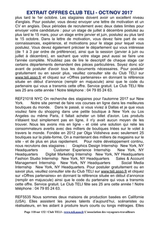 plus tard le 1er octobre. Les stagiaires doivent avoir un excellent niveau
d'anglais. Pour postuler, vous devez envoyer une lettre de motivation et un
CV en anglais. Deux périodes de recrutement avec deux dates limites pour
envoyer votre candidature : pour un stage de juillet à décembre postulez au
plus tard le 15 mars, pour un stage entre janvier et juin, postulez au plus tard
le 15 octobre. Dans la lettre de motivation, vous devez faire part de vos
connaissances, expérience, et motivations pour le stage pour lequel vous
postulez. Vous devez également préciser le département qui vous intéresse
(de 1 à 3 par ordre de préférence), ainsi que la session (janvier à juin ou
juillet à décembre), en sachant que votre stage peut aussi se faire une
l'année complète. N'oubliez pas de lire le descriptif de chaque stage car
certains départements demandent des pièces particulières. Soyez donc sûr
avant de postuler d'avoir tous les documents nécessaires. Pour postuler
gratuitement ou en savoir plus, veuillez consulter site du Club TELI sur
www.teli.asso.fr et cliquez sur «Offres partenaires» en donnant la référence
située en début d’annonce (remplir en majuscule) ainsi que le code du
partenaire qui vous a transmis cette offre. Service gratuit. Le Club TELI fête
ses 25 ans cette année ! Notre téléphone : 04 79 85 24 63.
REF21018 NYC On recherche des stagiaires pour l'automne 2017 sur New
York. Notre site permet de faire vos courses en ligne dans les meilleures
boutiques du monde. Dans le passé, si vous viviez à Dallas et je que vous
vouliez faire du shopping dans une petite boutique à New York ou Los
Angeles ou même Paris, il fallait acheter un billet d'avion. Les produits
n'étaient tout simplement pas en ligne, il n'y avait aucun moyen de les
trouver. Nous les avons mis en ligne - et créé une solution qui relie les
consommateurs avertis avec des milliers de boutiques triées sur le volet à
travers le monde. Fondée en 2012 par Olga Vidisheva avec seulement 25
boutiques sur la plate-forme, On a maintenant des milliers de magasins sur le
site - et de plus en plus rapidement. Pour notre développement continu,
nous recrutons des stagiaires : Graphics Design Internship New York, NY
Headquarters Customer Experience Internship New York, NY
Headquarters Digital Marketing Internship New York, NY Headquarters
Fashion Studio Internship New York, NY Headquarters Sales & Account
Management Internship New York, NY Headquarters Social Media
Internship New York, NY Headquarters. Pour postuler gratuitement ou en
savoir plus, veuillez consulter site du Club TELI sur www.teli.asso.fr et cliquez
sur «Offres partenaires» en donnant la référence située en début d’annonce
(remplir en majuscule) ainsi que le code du partenaire qui vous a transmis
cette offre. Service gratuit. Le Club TELI fête ses 25 ans cette année ! Notre
téléphone : 04 79 85 24 63.
REF5535 Nous sommes deux maisons de production basées en Californie
(USA). Elles assistent les jeunes talents d’aujourd’hui, scénaristes ou
réalisateurs, en les aidant à produire leurs courts ou longs métrages. Elles
EXTRAIT OFFRES CLUB TELI - OCT/NOV 2017
Page 118 sur 132 / Club TELI - www.teli.asso.fr L’association des voyageurs-travailleurs
 
