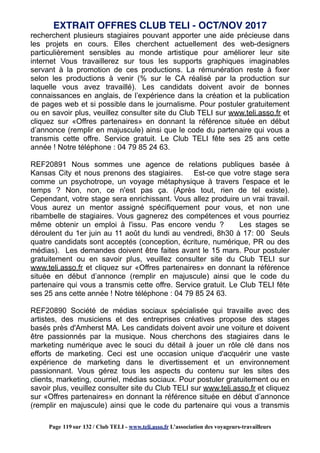 recherchent plusieurs stagiaires pouvant apporter une aide précieuse dans
les projets en cours. Elles cherchent actuellement des web-designers
particulièrement sensibles au monde artistique pour améliorer leur site
internet Vous travaillerez sur tous les supports graphiques imaginables
servant à la promotion de ces productions. La rémunération reste à fixer
selon les productions à venir (% sur le CA réalisé par la production sur
laquelle vous avez travaillé). Les candidats doivent avoir de bonnes
connaissances en anglais, de l’expérience dans la création et la publication
de pages web et si possible dans le journalisme. Pour postuler gratuitement
ou en savoir plus, veuillez consulter site du Club TELI sur www.teli.asso.fr et
cliquez sur «Offres partenaires» en donnant la référence située en début
d’annonce (remplir en majuscule) ainsi que le code du partenaire qui vous a
transmis cette offre. Service gratuit. Le Club TELI fête ses 25 ans cette
année ! Notre téléphone : 04 79 85 24 63.
REF20891 Nous sommes une agence de relations publiques basée à
Kansas City et nous prenons des stagiaires. Est-ce que votre stage sera
comme un psychotrope, un voyage métaphysique à travers l'espace et le
temps ? Non, non, ce n'est pas ça. (Après tout, rien de tel existe).
Cependant, votre stage sera enrichissant. Vous allez produire un vrai travail.
Vous aurez un mentor assigné spécifiquement pour vous, et non une
ribambelle de stagiaires. Vous gagnerez des compétences et vous pourriez
même obtenir un emploi à l'issu. Pas encore vendu ? Les stages se
déroulent du 1er juin au 11 août du lundi au vendredi, 8h30 à 17: 00 Seuls
quatre candidats sont acceptés (conception, écriture, numérique, PR ou des
médias). Les demandes doivent être faites avant le 15 mars. Pour postuler
gratuitement ou en savoir plus, veuillez consulter site du Club TELI sur
www.teli.asso.fr et cliquez sur «Offres partenaires» en donnant la référence
située en début d’annonce (remplir en majuscule) ainsi que le code du
partenaire qui vous a transmis cette offre. Service gratuit. Le Club TELI fête
ses 25 ans cette année ! Notre téléphone : 04 79 85 24 63.
REF20890 Société de médias sociaux spécialisée qui travaille avec des
artistes, des musiciens et des entreprises créatives propose des stages
basés près d'Amherst MA. Les candidats doivent avoir une voiture et doivent
être passionnés par la musique. Nous cherchons des stagiaires dans le
marketing numérique avec le souci du détail à jouer un rôle clé dans nos
efforts de marketing. Ceci est une occasion unique d'acquérir une vaste
expérience de marketing dans le divertissement et un environnement
passionnant. Vous gérez tous les aspects du contenu sur les sites des
clients, marketing, courriel, médias sociaux. Pour postuler gratuitement ou en
savoir plus, veuillez consulter site du Club TELI sur www.teli.asso.fr et cliquez
sur «Offres partenaires» en donnant la référence située en début d’annonce
(remplir en majuscule) ainsi que le code du partenaire qui vous a transmis
EXTRAIT OFFRES CLUB TELI - OCT/NOV 2017
Page 119 sur 132 / Club TELI - www.teli.asso.fr L’association des voyageurs-travailleurs
 