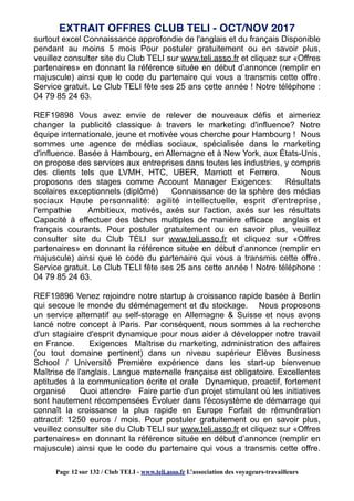 surtout excel Connaissance approfondie de l'anglais et du français Disponible
pendant au moins 5 mois Pour postuler gratuitement ou en savoir plus,
veuillez consulter site du Club TELI sur www.teli.asso.fr et cliquez sur «Offres
partenaires» en donnant la référence située en début d’annonce (remplir en
majuscule) ainsi que le code du partenaire qui vous a transmis cette offre.
Service gratuit. Le Club TELI fête ses 25 ans cette année ! Notre téléphone :
04 79 85 24 63.
REF19898 Vous avez envie de relever de nouveaux défis et aimeriez
changer la publicité classique à travers le marketing d'influence? Notre
équipe internationale, jeune et motivée vous cherche pour Hambourg ! Nous
sommes une agence de médias sociaux, spécialisée dans le marketing
d'influence. Basée à Hambourg, en Allemagne et à New York, aux États-Unis,
on propose des services aux entreprises dans toutes les industries, y compris
des clients tels que LVMH, HTC, UBER, Marriott et Ferrero. Nous
proposons des stages comme Account Manager Exigences: Résultats
scolaires exceptionnels (diplômé) Connaissance de la sphère des médias
sociaux Haute personnalité: agilité intellectuelle, esprit d'entreprise,
l'empathie Ambitieux, motivés, axés sur l'action, axés sur les résultats
Capacité à effectuer des tâches multiples de manière efficace anglais et
français courants. Pour postuler gratuitement ou en savoir plus, veuillez
consulter site du Club TELI sur www.teli.asso.fr et cliquez sur «Offres
partenaires» en donnant la référence située en début d’annonce (remplir en
majuscule) ainsi que le code du partenaire qui vous a transmis cette offre.
Service gratuit. Le Club TELI fête ses 25 ans cette année ! Notre téléphone :
04 79 85 24 63.
REF19896 Venez rejoindre notre startup à croissance rapide basée à Berlin
qui secoue le monde du déménagement et du stockage. Nous proposons
un service alternatif au self-storage en Allemagne & Suisse et nous avons
lancé notre concept à Paris. Par conséquent, nous sommes à la recherche
d'un stagiaire d'esprit dynamique pour nous aider à développer notre travail
en France. Exigences Maîtrise du marketing, administration des affaires
(ou tout domaine pertinent) dans un niveau supérieur Elèves Business
School / Université Première expérience dans les start-up bienvenue
Maîtrise de l'anglais. Langue maternelle française est obligatoire. Excellentes
aptitudes à la communication écrite et orale Dynamique, proactif, fortement
organisé Quoi attendre Faire partie d'un projet stimulant où les initiatives
sont hautement récompensées Évoluer dans l'écosystème de démarrage qui
connaît la croissance la plus rapide en Europe Forfait de rémunération
attractif: 1250 euros / mois. Pour postuler gratuitement ou en savoir plus,
veuillez consulter site du Club TELI sur www.teli.asso.fr et cliquez sur «Offres
partenaires» en donnant la référence située en début d’annonce (remplir en
majuscule) ainsi que le code du partenaire qui vous a transmis cette offre.
EXTRAIT OFFRES CLUB TELI - OCT/NOV 2017
Page 12 sur 132 / Club TELI - www.teli.asso.fr L’association des voyageurs-travailleurs
 