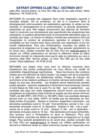 cette offre. Service gratuit. Le Club TELI fête ses 25 ans cette année ! Notre
téléphone : 04 79 85 24 63.
REF20889 On accueille des stagiaires dans notre exploitation agricole à
Avondale Estates, GA au printemps, en été et à l'automne dans le
développement communautaire, les exploitations agricoles, la ventes sur les
marchés, le développement et la communication, la sécurité alimentaire /
préparation en gros. Nos stages comprennent des séances de formation
visant à construire une connaissance plus approfondie des programmes des
cultivateurs, le système alimentaire local, la souveraineté alimentaire dans un
contexte plus large. La mission du Réseau mondial des producteurs (GG) est
d'augmenter le nombre de producteurs agricoles et préparer à être
compétitifs sur leur marché local. Nous sommes une organisation à but non
lucratif indépendante. Pour plus d'informations, consultez les détails du
programme et exigences sur la page stages. Pour postuler gratuitement ou
en savoir plus, veuillez consulter site du Club TELI sur www.teli.asso.fr et
cliquez sur «Offres partenaires» en donnant la référence située en début
d’annonce (remplir en majuscule) ainsi que le code du partenaire qui vous a
transmis cette offre. Service gratuit. Le Club TELI fête ses 25 ans cette
année ! Notre téléphone : 04 79 85 24 63.
REF20886 Les stages chez nous sont un élément important dans
l'expérience des jeunes professionnels car nous offrons une variété de
possibilités d'apprentissage significatives. Nous fournissons des contenus
médias pour les télévision et radios locales. Les stages vont de la production
à la salle de rédaction, les plateformes médias, l'image de marque, les
promotions et les relations publiques et d'autres services administratifs. Les
stages ne sont pas rémunérés. Les étudiants seront sélectionnés pendant
quatre périodes : automne (septembre à Novembre) hiver-printemps (Janvier
à Avril) Début de l'été (mai à août) Fin de l'été (juin à septembre). Les
candidats des pays non natifs anglophones doivent fournir une preuve de
compétence en expression orale et écrite en anglais par des scores minimum
TOEFL de 600 (PBT), 200 (TCC) ou 100 (IBT). Note: Les candidats étrangers
doivent avoir un visa valide. WHYY ne facilite pas les demandes de visa.
Dates limites d'inscription Session d' automne: septembre à décembre - Les
demandes expédiées avant le 15 août hiver-printemps: Janvier à mai - Les
demandes envoyées avant le 15 décembre Session d' été : mai à août -
cachet de la poste avant le 15 avril Session d' été : juin à septembre -
demandes envoyées avant le 15 mai. Des bénévoles sont aussi recherchés.
Nos bureaux sont à Philadelphie et dans le Delaware. Pour plus
d'informations, consultez les détails du programme et exigences sur la page
stages. Pour postuler gratuitement ou en savoir plus, veuillez consulter site
du Club TELI sur www.teli.asso.fr et cliquez sur «Offres partenaires» en
donnant la référence située en début d’annonce (remplir en majuscule) ainsi
EXTRAIT OFFRES CLUB TELI - OCT/NOV 2017
Page 120 sur 132 / Club TELI - www.teli.asso.fr L’association des voyageurs-travailleurs
 