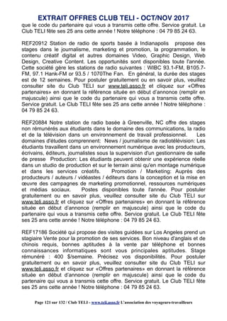 que le code du partenaire qui vous a transmis cette offre. Service gratuit. Le
Club TELI fête ses 25 ans cette année ! Notre téléphone : 04 79 85 24 63.
REF20912 Station de radio de sports basée à Indianapolis propose des
stages dans le journalisme, marketing et promotion, la programmation, le
contenu créatif digital et autres domaines Video, Graphic Design, Web
Design, Creative Content. Les opportunités sont disponibles toute l'année.
Cette société gère les stations de radio suivantes : WIBC 93.1-FM, B105.7-
FM, 97.1 Hank-FM or 93.5 / 1070The Fan. En général, la durée des stages
est de 12 semaines. Pour postuler gratuitement ou en savoir plus, veuillez
consulter site du Club TELI sur www.teli.asso.fr et cliquez sur «Offres
partenaires» en donnant la référence située en début d’annonce (remplir en
majuscule) ainsi que le code du partenaire qui vous a transmis cette offre.
Service gratuit. Le Club TELI fête ses 25 ans cette année ! Notre téléphone :
04 79 85 24 63.
REF20884 Notre station de radio basée à Greenville, NC offre des stages
non rémunérés aux étudiants dans le domaine des communications, la radio
et de la télévision dans un environnement de travail professionnel. Les
domaines d'études comprennent: News / journalisme de radiotélévision: Les
étudiants travaillent dans un environnement numérique avec les producteurs,
écrivains, éditeurs, journalistes sous la supervision d'un gestionnaire de salle
de presse Production: Les étudiants peuvent obtenir une expérience réelle
dans un studio de production et sur le terrain ainsi qu'en montage numérique
et dans les services créatifs. Promotion / Marketing: Auprès des
producteurs / auteurs / vidéastes / éditeurs dans la conception et la mise en
œuvre des campagnes de marketing promotionnel, ressources numériques
et médias sociaux. Postes disponibles toute l'année. Pour postuler
gratuitement ou en savoir plus, veuillez consulter site du Club TELI sur
www.teli.asso.fr et cliquez sur «Offres partenaires» en donnant la référence
située en début d’annonce (remplir en majuscule) ainsi que le code du
partenaire qui vous a transmis cette offre. Service gratuit. Le Club TELI fête
ses 25 ans cette année ! Notre téléphone : 04 79 85 24 63.
REF17186 Société qui propose des visites guidées sur Los Angeles prend un
stagiaire Vente pour la promotion de ses services. Bon niveau d'anglais et de
chinois requis, bonnes aptitudes à la vente par téléphone et bonnes
connaissances informatiques sont vous principales aptitudes. Stage
rémunéré : 400 $/semaine. Précisez vos disponibilités. Pour postuler
gratuitement ou en savoir plus, veuillez consulter site du Club TELI sur
www.teli.asso.fr et cliquez sur «Offres partenaires» en donnant la référence
située en début d’annonce (remplir en majuscule) ainsi que le code du
partenaire qui vous a transmis cette offre. Service gratuit. Le Club TELI fête
ses 25 ans cette année ! Notre téléphone : 04 79 85 24 63.
EXTRAIT OFFRES CLUB TELI - OCT/NOV 2017
Page 121 sur 132 / Club TELI - www.teli.asso.fr L’association des voyageurs-travailleurs
 