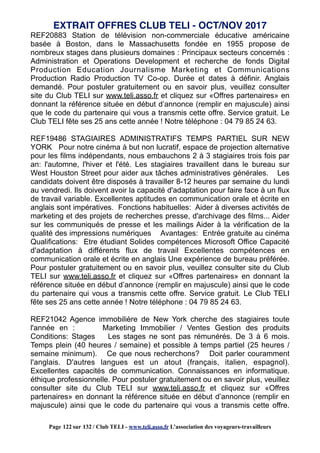 REF20883 Station de télévision non-commerciale éducative américaine
basée à Boston, dans le Massachusetts fondée en 1955 propose de
nombreux stages dans plusieurs domaines : Principaux secteurs concernés :
Administration et Operations Development et recherche de fonds Digital
Production Education Journalisme Marketing et Communications
Production Radio Production TV Co-op. Durée et dates à définir. Anglais
demandé. Pour postuler gratuitement ou en savoir plus, veuillez consulter
site du Club TELI sur www.teli.asso.fr et cliquez sur «Offres partenaires» en
donnant la référence située en début d’annonce (remplir en majuscule) ainsi
que le code du partenaire qui vous a transmis cette offre. Service gratuit. Le
Club TELI fête ses 25 ans cette année ! Notre téléphone : 04 79 85 24 63.
REF19486 STAGIAIRES ADMINISTRATIFS TEMPS PARTIEL SUR NEW
YORK Pour notre cinéma à but non lucratif, espace de projection alternative
pour les films indépendants, nous embauchons 2 à 3 stagiaires trois fois par
an: l'automne, l'hiver et l'été. Les stagiaires travaillent dans le bureau sur
West Houston Street pour aider aux tâches administratives générales. Les
candidats doivent être disposés à travailler 8-12 heures par semaine du lundi
au vendredi. Ils doivent avoir la capacité d'adaptation pour faire face à un flux
de travail variable. Excellentes aptitudes en communication orale et écrite en
anglais sont impératives. Fonctions habituelles: Aider à diverses activités de
marketing et des projets de recherches presse, d'archivage des films... Aider
sur les communiqués de presse et les mailings Aider à la vérification de la
qualité des impressions numériques Avantages: Entrée gratuite au cinéma
Qualifications: Etre étudiant Solides compétences Microsoft Office Capacité
d'adaptation à différents flux de travail Excellentes compétences en
communication orale et écrite en anglais Une expérience de bureau préférée.
Pour postuler gratuitement ou en savoir plus, veuillez consulter site du Club
TELI sur www.teli.asso.fr et cliquez sur «Offres partenaires» en donnant la
référence située en début d’annonce (remplir en majuscule) ainsi que le code
du partenaire qui vous a transmis cette offre. Service gratuit. Le Club TELI
fête ses 25 ans cette année ! Notre téléphone : 04 79 85 24 63.
REF21042 Agence immobilière de New York cherche des stagiaires toute
l'année en : Marketing Immobilier / Ventes Gestion des produits
Conditions: Stages Les stages ne sont pas rémunérés. De 3 à 6 mois.
Temps plein (40 heures / semaine) et possible à temps partiel (25 heures /
semaine minimum). Ce que nous recherchons? Doit parler couramment
l'anglais. D'autres langues est un atout (français, italien, espagnol).
Excellentes capacités de communication. Connaissances en informatique.
éthique professionnelle. Pour postuler gratuitement ou en savoir plus, veuillez
consulter site du Club TELI sur www.teli.asso.fr et cliquez sur «Offres
partenaires» en donnant la référence située en début d’annonce (remplir en
majuscule) ainsi que le code du partenaire qui vous a transmis cette offre.
EXTRAIT OFFRES CLUB TELI - OCT/NOV 2017
Page 122 sur 132 / Club TELI - www.teli.asso.fr L’association des voyageurs-travailleurs
 