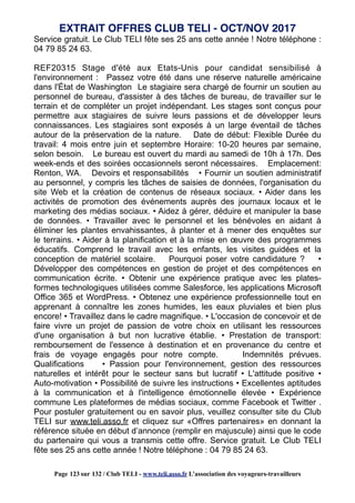 Service gratuit. Le Club TELI fête ses 25 ans cette année ! Notre téléphone :
04 79 85 24 63.
REF20315 Stage d'été aux Etats-Unis pour candidat sensibilisé à
l'environnement : Passez votre été dans une réserve naturelle américaine
dans l'État de Washington Le stagiaire sera chargé de fournir un soutien au
personnel de bureau, d'assister à des tâches de bureau, de travailler sur le
terrain et de compléter un projet indépendant. Les stages sont conçus pour
permettre aux stagiaires de suivre leurs passions et de développer leurs
connaissances. Les stagiaires sont exposés à un large éventail de tâches
autour de la préservation de la nature. Date de début: Flexible Durée du
travail: 4 mois entre juin et septembre Horaire: 10-20 heures par semaine,
selon besoin. Le bureau est ouvert du mardi au samedi de 10h à 17h. Des
week-ends et des soirées occasionnels seront nécessaires. Emplacement:
Renton, WA. Devoirs et responsabilités • Fournir un soutien administratif
au personnel, y compris les tâches de saisies de données, l'organisation du
site Web et la création de contenus de réseaux sociaux. • Aider dans les
activités de promotion des événements auprès des journaux locaux et le
marketing des médias sociaux. • Aidez à gérer, déduire et manipuler la base
de données. • Travailler avec le personnel et les bénévoles en aidant à
éliminer les plantes envahissantes, à planter et à mener des enquêtes sur
le terrains. • Aider à la planification et à la mise en œuvre des programmes
éducatifs. Comprend le travail avec les enfants, les visites guidées et la
conception de matériel scolaire. Pourquoi poser votre candidature ? •
Développer des compétences en gestion de projet et des compétences en
communication écrite. • Obtenir une expérience pratique avec les plates-
formes technologiques utilisées comme Salesforce, les applications Microsoft
Office 365 et WordPress. • Obtenez une expérience professionnelle tout en
apprenant à connaître les zones humides, les eaux pluviales et bien plus
encore! • Travaillez dans le cadre magnifique. • L'occasion de concevoir et de
faire vivre un projet de passion de votre choix en utilisant les ressources
d'une organisation à but non lucrative établie. • Prestation de transport:
remboursement de l'essence à destination et en provenance du centre et
frais de voyage engagés pour notre compte. Indemnités prévues.
Qualifications • Passion pour l'environnement, gestion des ressources
naturelles et intérêt pour le secteur sans but lucratif • L'attitude positive •
Auto-motivation • Possibilité de suivre les instructions • Excellentes aptitudes
à la communication et à l'intelligence émotionnelle élevée • Expérience
commune Les plateformes de médias sociaux, comme Facebook et Twitter .
Pour postuler gratuitement ou en savoir plus, veuillez consulter site du Club
TELI sur www.teli.asso.fr et cliquez sur «Offres partenaires» en donnant la
référence située en début d’annonce (remplir en majuscule) ainsi que le code
du partenaire qui vous a transmis cette offre. Service gratuit. Le Club TELI
fête ses 25 ans cette année ! Notre téléphone : 04 79 85 24 63.
EXTRAIT OFFRES CLUB TELI - OCT/NOV 2017
Page 123 sur 132 / Club TELI - www.teli.asso.fr L’association des voyageurs-travailleurs
 
