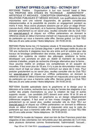 REF20496 Théâtre · Organisation à but non lucratif basé à New
York PROPOSE DES STAGES EN TECHNIQUE , ADMINISTRATIF ,
ARTISTIQUE ET ARCHIVES , CONCEPTION GRAPHIQUE , MARKETING,
RELATIONS PUBLIQUES ET MÉDIAS SOCIAUX. Les qualifications les plus
importantes sont une volonté d'apprendre, de grandes compétences
interpersonnelles et la possibilité de prendre un engagement pendant au
moins 4 mois. Nous avons plusieurs sessions par an pour un stage d'hiver:
(Janvier-Avril), d'été (mai-Août), et à l'automne (Septembre-Décembre). Pour
postuler gratuitement ou en savoir plus, veuillez consulter site du Club TELI
sur www.teli.asso.fr et cliquez sur «Offres partenaires» en donnant la
référence située en début d’annonce (remplir en majuscule) ainsi que le code
du partenaire qui vous a transmis cette offre. Service gratuit. Le Club TELI
fête ses 25 ans cette année ! Notre téléphone : 04 79 85 24 63.
REF5363 Petite ferme bio (13 hectares) située à 70 kilomètres de Seattle et
220 km de Vancouver au Canada (légumes + petit élevage) vieille de plus de
100 ans recherche 4 stagiaires tous les ans entre avril et octobre pour des
travaux de bricolage (amélioration des enclos, des granges...), travail sur la
création d'un système de rotation des pâturages, améliorer la ferme,
développer une porcherie en plain air, établir et maintenir de nouvelles
colonies d’abeilles, projets de recherche d'énergie alternative pour la ferme...
Vous pourrez mettre en pratique vos compétences et en acquérir de
nouvelles. Il faut avoir plus de 18 ans. Il n’y a pas de rémunération mais vous
serez nourri et logé sur place. Séjour minimum sur place de 3 mois. Pour
postuler gratuitement ou en savoir plus, veuillez consulter site du Club TELI
sur www.teli.asso.fr et cliquez sur «Offres partenaires» en donnant la
référence située en début d’annonce (remplir en majuscule) ainsi que le code
du partenaire qui vous a transmis cette offre. Service gratuit. Le Club TELI
fête ses 25 ans cette année ! Notre téléphone : 04 79 85 24 63.
REF10544 Société spécialisée dans le graphisme et le design pour la
télévision et le cinéma, recherche tout au long de l’année des stagiaires à qui
confier des projets d’animations ou pour la création de logo et autres
supports visuels... Les candidats (H/F) doivent avoir entre 18 et 30 ans et
doivent avoir une formation en graphisme ou en design obligatoirement
(références exigées). Il faut avoir un bon niveau d’anglais. Pour postuler
gratuitement ou en savoir plus, veuillez consulter site du Club TELI sur
www.teli.asso.fr et cliquez sur «Offres partenaires» en donnant la référence
située en début d’annonce (remplir en majuscule) ainsi que le code du
partenaire qui vous a transmis cette offre. Service gratuit. Le Club TELI fête
ses 25 ans cette année ! Notre téléphone : 04 79 85 24 63.
REF10548 Ce musée de l’espace situé non loin de San Francisco prend des
stagiaires et des volontaires non rémunérés pour des périodes de 3 à 6 mois
dans plusieurs domaines comme l'événementiel, l'administratif, l'accueil...
EXTRAIT OFFRES CLUB TELI - OCT/NOV 2017
Page 125 sur 132 / Club TELI - www.teli.asso.fr L’association des voyageurs-travailleurs
 