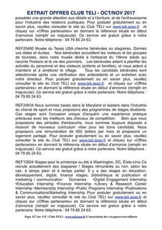 posséder une grande attention aux détails et à l'écriture; et de l'enthousiasme
pour l'industrie des relations publiques. Pour postuler gratuitement ou en
savoir plus, veuillez consulter le site du Club TELI sur www.teli.asso.fr et
cliquez sur «Offres partenaires» en donnant la référence située en début
d’annonce (remplir en majuscule). Ce service est gratuit grâce à notre
partenaire. Notre téléphone : 04 79 85 24 63.
REF20480 Musée du Texas USA cherche bénévoles ou stagiaires. Donnez
vos dates et durées. Nos bénévoles accueillent les visiteurs et les groupes
de touristes, dans notre musée dédié à l'artisanat du 19ème siècle qui
raconte l'histoire et la vie des pionniers. Les bénévoles aident à planifier les
activités du personnel et des visiteurs (enfants et familles), et nous aident à
maintenir et à améliorer le village. Tous les candidats bénévoles sont
sélectionnés après une vérification des antécédents et un entretien avec
notre directeur. Pour postuler gratuitement ou en savoir plus, veuillez
consulter le site du Club TELI sur www.teli.asso.fr et cliquez sur «Offres
partenaires» en donnant la référence située en début d’annonce (remplir en
majuscule). Ce service est gratuit grâce à notre partenaire. Notre téléphone :
04 79 85 24 63.
REF20834 Nous sommes basés dans le Maryland et leaders dans l'industrie
du cheval de sport et nous proposons des programmes de stages étudiants.
Ces stages sont l'occasion unique d'acquérir une expérience pratique
précieuse avec les meilleurs des chevaux de compétition. Bien que nous
proposions des périodes d'embauche, nous sommes toujours disposés à
recevoir de nouveaux curriculum vitae pour les bons candidats. Nous
proposons une rémunération de 850 dollars par mois et proposons un
logement partagé. Pour postuler gratuitement ou en savoir plus, veuillez
consulter le site du Club TELI sur www.teli.asso.fr et cliquez sur «Offres
partenaires» en donnant la référence située en début d’annonce (remplir en
majuscule). Ce service est gratuit grâce à notre partenaire. Notre téléphone :
04 79 85 24 63.
REF12804 Stages pour le printemps ou été à Washington, DC, États-Unis Ce
recrute actuellement des stagiaires ! Stages rémunérés ou non, selon les
cas, à temps plein et à temps partiel. Il y a des stages en éducation,
développement, digital, finance stages, bibliothèque et publication et
marketing / communication Domaines •Digital Engagement Internship
•Education Internship •Finance Internship •Library & Research Center
Internship •Membership Internship •Public Programs Internship •Publications
& Communications/Marketing Internship Pour postuler gratuitement ou en
savoir plus, veuillez consulter le site du Club TELI sur www.teli.asso.fr et
cliquez sur «Offres partenaires» en donnant la référence située en début
d’annonce (remplir en majuscule). Ce service est gratuit grâce à notre
partenaire. Notre téléphone : 04 79 85 24 63.
EXTRAIT OFFRES CLUB TELI - OCT/NOV 2017
Page 127 sur 132 / Club TELI - www.teli.asso.fr L’association des voyageurs-travailleurs
 