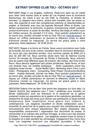 REF12808 Stage à Los Angeles, Californie, États-Unis dans les art créatif
pour aider notre bureau dans le centre de Los Angeles dans le commerce
électronique, les mises à jour du site Web, le marketing, et l'entrée de
données. Le stagiaire sera motivé, aimera bien travailler avec les autres ou
seul, être organisé et avoir des compétences créatives et rédactionnelles en
anglais, la familiarité avec tous les logiciels Microsoft Office et Adobe. Les
tâches comprennent: la recherche, la gestion, brainstorming créatif, publicité,
produit eCommerce, la saisie de données, l’écriture des blogs et mettre à jour
les médias sociaux, etc pendant 3 à 6 mois. Pour postuler gratuitement ou
en savoir plus, veuillez consulter le site du Club TELI sur www.teli.asso.fr et
cliquez sur «Offres partenaires» en donnant la référence située en début
d’annonce (remplir en majuscule). Ce service est gratuit grâce à notre
partenaire. Notre téléphone : 04 79 85 24 63.
REF19912 Stages à la ferme en Floride. Nous avons commencé avec l'aide
de la famille, les amis et les voisins, travaillant dans le commerce alimentaire.
Au cours des cinq dernières années, nous sommes passés de 8000 m2 à
plus de 250 000 m2. Nous sommes situés dans l'est de Alachua County
environ 30 minutes de l'Université de Floride à Gainesville. Nous cultivons
plus de quatre-vingt différents types de produits, des herbes, des fruits et des
fleurs. Nous élevons également des poules pondeuses. Notre ferme, et tous
nos produits frais, est certifiée biologique. Notre exploitation prend des
stagiaires toute l'année : Social Media Intern Marketing Intern Farm Lunch
Intern Photography Intern Composting Toilet Project Construction/Building
Intern Anglais demandé, donnez vos dates. Pour postuler gratuitement ou
en savoir plus, veuillez consulter le site du Club TELI sur www.teli.asso.fr et
cliquez sur «Offres partenaires» en donnant la référence située en début
d’annonce (remplir en majuscule). Ce service est gratuit grâce à notre
partenaire. Notre téléphone : 04 79 85 24 63.
REF20358 Galerie d'art de New York prend des stagiaires sur trois sites. La
Galerie cherche des stagiaires pour l' hiver / printemps pour travailler en
étroite collaboration avec les directeurs et le personnel de la galerie
soutenant toutes les expositions de la galerie et les opérations générales. Le
programme de stage est conçu pour donner aux participants un large éventail
d'expérience dans l'exploitation d'une galerie d'art moderne et
contemporaine. Les stagiaires travaillent en étroite collaboration avec l'
ensemble du personnel de la galerie pour acquérir des compétences et des
connaissances dans chaque département. Bon anglais nécessaire. Ses
responsabilités comprennent l' organisation des documents de presse, la
construction et le maintien des archives d'images, la mise à jour des dossiers
d'artistes, l' inventaire de la galerie. Les stagiaires passent aussi du temps à
la réception et à aider pendant les vernissages. Engagement d'au moins trois
mois. Les stagiaires recevront une allocation journalière, à titre de
EXTRAIT OFFRES CLUB TELI - OCT/NOV 2017
Page 128 sur 132 / Club TELI - www.teli.asso.fr L’association des voyageurs-travailleurs
 