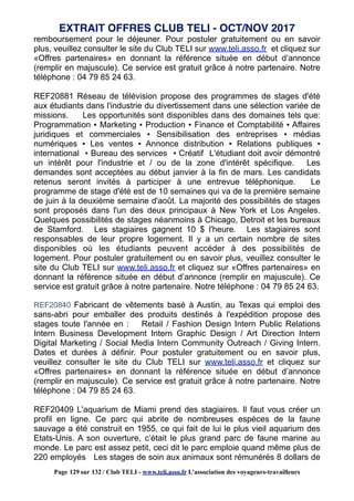 remboursement pour le déjeuner. Pour postuler gratuitement ou en savoir
plus, veuillez consulter le site du Club TELI sur www.teli.asso.fr et cliquez sur
«Offres partenaires» en donnant la référence située en début d’annonce
(remplir en majuscule). Ce service est gratuit grâce à notre partenaire. Notre
téléphone : 04 79 85 24 63.
REF20881 Réseau de télévision propose des programmes de stages d'été
aux étudiants dans l'industrie du divertissement dans une sélection variée de
missions. Les opportunités sont disponibles dans des domaines tels que:
Programmation ▪ Marketing ▪ Production ▪ Finance et Comptabilité ▪ Affaires
juridiques et commerciales ▪ Sensibilisation des entreprises ▪ médias
numériques ▪ Les ventes ▪ Annonce distribution ▪ Relations publiques ▪
international ▪ Bureau des services ▪ Créatif L'étudiant doit avoir démontré
un intérêt pour l'industrie et / ou de la zone d'intérêt spécifique. Les
demandes sont acceptées au début janvier à la fin de mars. Les candidats
retenus seront invités à participer à une entrevue téléphonique. Le
programme de stage d'été est de 10 semaines qui va de la première semaine
de juin à la deuxième semaine d'août. La majorité des possibilités de stages
sont proposés dans l'un des deux principaux à New York et Los Angeles.
Quelques possibilités de stages néanmoins à Chicago, Detroit et les bureaux
de Stamford. Les stagiaires gagnent 10 $ l'heure. Les stagiaires sont
responsables de leur propre logement. Il y a un certain nombre de sites
disponibles où les étudiants peuvent accéder à des possibilités de
logement. Pour postuler gratuitement ou en savoir plus, veuillez consulter le
site du Club TELI sur www.teli.asso.fr et cliquez sur «Offres partenaires» en
donnant la référence située en début d’annonce (remplir en majuscule). Ce
service est gratuit grâce à notre partenaire. Notre téléphone : 04 79 85 24 63.
REF20840 Fabricant de vêtements basé à Austin, au Texas qui emploi des
sans-abri pour emballer des produits destinés à l'expédition propose des
stages toute l'année en : Retail / Fashion Design Intern Public Relations
Intern Business Development Intern Graphic Design / Art Direction Intern
Digital Marketing / Social Media Intern Community Outreach / Giving Intern.
Dates et durées à définir. Pour postuler gratuitement ou en savoir plus,
veuillez consulter le site du Club TELI sur www.teli.asso.fr et cliquez sur
«Offres partenaires» en donnant la référence située en début d’annonce
(remplir en majuscule). Ce service est gratuit grâce à notre partenaire. Notre
téléphone : 04 79 85 24 63.
REF20409 L'aquarium de Miami prend des stagiaires. Il faut vous créer un
profil en ligne. Ce parc qui abrite de nombreuses espèces de la faune
sauvage a été construit en 1955, ce qui fait de lui le plus vieil aquarium des
Etats-Unis. A son ouverture, c’était le plus grand parc de faune marine au
monde. Le parc est assez petit, ceci dit le parc emploie quand même plus de
220 employés Les stages de soin aux animaux sont rémunérés 8 dollars de
EXTRAIT OFFRES CLUB TELI - OCT/NOV 2017
Page 129 sur 132 / Club TELI - www.teli.asso.fr L’association des voyageurs-travailleurs
 