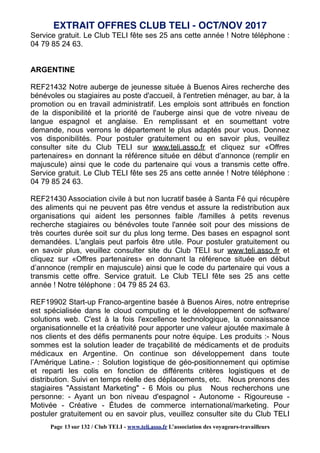 Service gratuit. Le Club TELI fête ses 25 ans cette année ! Notre téléphone :
04 79 85 24 63.
ARGENTINE
REF21432 Notre auberge de jeunesse située à Buenos Aires recherche des
bénévoles ou stagiaires au poste d'accueil, à l'entretien ménager, au bar, à la
promotion ou en travail administratif. Les emplois sont attribués en fonction
de la disponibilité et la priorité de l'auberge ainsi que de votre niveau de
langue espagnol et anglaise. En remplissant et en soumettant votre
demande, nous verrons le département le plus adaptés pour vous. Donnez
vos disponibilités. Pour postuler gratuitement ou en savoir plus, veuillez
consulter site du Club TELI sur www.teli.asso.fr et cliquez sur «Offres
partenaires» en donnant la référence située en début d’annonce (remplir en
majuscule) ainsi que le code du partenaire qui vous a transmis cette offre.
Service gratuit. Le Club TELI fête ses 25 ans cette année ! Notre téléphone :
04 79 85 24 63.
REF21430 Association civile à but non lucratif basée à Santa Fé qui récupère
des aliments qui ne peuvent pas être vendus et assure la redistribution aux
organisations qui aident les personnes faible /familles à petits revenus
recherche stagiaires ou bénévoles toute l'année soit pour des missions de
très courtes durée soit sur du plus long terme. Des bases en espagnol sont
demandées. L'anglais peut parfois être utile. Pour postuler gratuitement ou
en savoir plus, veuillez consulter site du Club TELI sur www.teli.asso.fr et
cliquez sur «Offres partenaires» en donnant la référence située en début
d’annonce (remplir en majuscule) ainsi que le code du partenaire qui vous a
transmis cette offre. Service gratuit. Le Club TELI fête ses 25 ans cette
année ! Notre téléphone : 04 79 85 24 63.
REF19902 Start-up Franco-argentine basée à Buenos Aires, notre entreprise
est spécialisée dans le cloud computing et le développement de software/
solutions web. C'est à la fois l'excellence technologique, la connaissance
organisationnelle et la créativité pour apporter une valeur ajoutée maximale à
nos clients et des défis permanents pour notre équipe. Les produits :- Nous
sommes est la solution leader de traçabilité de médicaments et de produits
médicaux en Argentine. On continue son développement dans toute
l’Amérique Latine.- : Solution logistique de géo-positionnement qui optimise
et reparti les colis en fonction de différents critères logistiques et de
distribution. Suivi en temps réelle des déplacements, etc. Nous prenons des
stagiaires "Assistant Marketing" - 6 Mois ou plus Nous recherchons une
personne: - Ayant un bon niveau d'espagnol - Autonome - Rigoureuse -
Motivée - Créative - Études de commerce international/marketing. Pour
postuler gratuitement ou en savoir plus, veuillez consulter site du Club TELI
EXTRAIT OFFRES CLUB TELI - OCT/NOV 2017
Page 13 sur 132 / Club TELI - www.teli.asso.fr L’association des voyageurs-travailleurs
 
