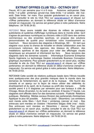 l'heure, 40 h par semaine pour 4 à 6 mois Automne: août-janvier. Date
limite: 1 er juillet printemps: janvier-mai. Date limite: 1 er octobre été: mai-
août. Date limite: 1er mars. Pour postuler gratuitement ou en savoir plus,
veuillez consulter le site du Club TELI sur www.teli.asso.fr et cliquez sur
«Offres partenaires» en donnant la référence située en début d’annonce
(remplir en majuscule). Ce service est gratuit grâce à notre partenaire. Notre
téléphone : 04 79 85 24 63.
REF20842 Nous avons installé des dizaines de milliers de panneaux
publicitaires et systèmes d'affichage numériques dans le monde entier. Qu'il
s'agisse de panneaux numériques ou d'écrans vidéo à LED dans des centres
commerciaux ou des enceintes sportives, on propose des solutions
personnalisées de qualité pour rentabiliser votre investissement au
maximum. Nous recrutons des stagiaires à Brookings, SD : En tant que
stagiaire vous aurez la chance de travailler en étroite collaboration avec les
annonceurs nationaux, des agences, des réseaux de diffusion, des
installations sportives et des équipes pour créer des affichages visuels
dynamiques qui amuseront et informeront les fans. Nous recrutons des
stagiaires dans les domaines suivants : Informatique Économie Entreprise
Sports Ingénierie La technologie Gestion industrielle Business Conception
graphique Journalisme. Pour postuler gratuitement ou en savoir plus, veuillez
consulter le site du Club TELI sur www.teli.asso.fr et cliquez sur «Offres
partenaires» en donnant la référence située en début d’annonce (remplir en
majuscule). Ce service est gratuit grâce à notre partenaire. Notre téléphone :
04 79 85 24 63.
REF20408 Cette société de relations publiques basée dans l’Illinois travaille
avec quelques-unes des plus grandes marques dans le monde dans les
domaines de l'entertainment, du sport et de la musique. Elle fournit des
conseils et un aperçu sur la façon de mieux utiliser des célébrités du
divertissement et du sport, de la musique au profit des marques . Cette
société prend 4 à 6 stagiaires par semestre pour ses bureaux à côté de
Chicago, Illinois (Evanston, IL) du lundi au vendredi, 9 heures-17 heures. Les
stagiaires sont affectés dans l'un des domaines suivants : Publicité Relations
publiques Marketing Médias sociaux Division des partenariats d'entreprises
Appliquer le plus tôt possible. Automne (août - Décembre): Les entretiens
sont menés entre Mars / Avril Hiver / printemps (Janvier et mai) - Des
entrevues sont menées en Octobre / Novembre Stages d'été (mai - Août):
Des entrevues sont menées en Décembre / Janvier. Pour postuler
gratuitement ou en savoir plus, veuillez consulter le site du Club TELI sur
www.teli.asso.fr et cliquez sur «Offres partenaires» en donnant la référence
située en début d’annonce (remplir en majuscule). Ce service est gratuit
grâce à notre partenaire. Notre téléphone : 04 79 85 24 63.
EXTRAIT OFFRES CLUB TELI - OCT/NOV 2017
Page 130 sur 132 / Club TELI - www.teli.asso.fr L’association des voyageurs-travailleurs
 