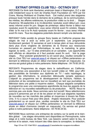 REF20406 Ce think tank libertarien américain basé à Washington, D.C a été
créé initialement sous le nom de Charles Koch Foundation en 1974 par Ed
Crane, Murray Rothbard et Charles Koch. Cet institut prend des stagiaires
presque toute l'année dans le domaine de la politique, de la communication,
les médias, les affaires extérieures, la production vidéo ou la droit. ; Stages
d'automne: Mi-septembre à la mi-décembre •postulez avant début juin; vous
serez informé avant fin juin. Stages de printemps: début février à début mai
•postulez avant fin septembre; vous serez informé avant fin octobre. Stages
d'été: la fin mai à la fin Août •postulez avant fin février ; vous serez informé
avant fin mars. Tous les stagiaires potentiels doivent remplir une demande.
REF20407 Cette société du groupe Sony basée en Californie propose des
stages de mai à août ou entre juin à septembre. Les programmes
fonctionnent pendant 12 semaines et sont à temps plein et tous rémunérés
dans plus d'une vingtaine de domaines de la finance aux ressources
humaines en passant par l'informatique, le web, le marketing, le génie
logiciel, la vente... sur 13 sites américains et un canadien. Les opportunités
sont affichés en décembre et il faut postuler avant fin avril. Voir la page
stages. Pour postuler gratuitement ou en savoir plus, veuillez consulter le
site du Club TELI sur www.teli.asso.fr et cliquez sur «Offres partenaires» en
donnant la référence située en début d’annonce (remplir en majuscule). Ce
service est gratuit grâce à notre partenaire. Notre téléphone : 04 79 85 24 63.
REF20475 Programmes de stages dans la radiodiffusion en Californie.
Nous sommes une association à but non lucratif créée en 1992, pour offrir
des possibilités de formation aux diplômés en TV / radio reportages, la
gestion des informations, la production télévisuelle (projets spéciaux).
L'objectif du programme est le développement de l'écriture, l'édition, la
production et les compétences tout en travaillant en tant que journaliste de
télévision dans une petite à moyenne station. Chaque stagiaire complètera
le programme avec une connaissance approfondie de tous les aspects de la
télévision et / ou nouvelles radiodiffusion ou de production. NOTE: Nous ne
sommes pas une école. Nous sommes sans but lucratif. Nous sélectionnons
jusqu'à 6 personnes par an et de les placer en tant que stagiaires reporters
de nouvelles sur les marchés des petites et moyennes à travers les États-
Unis. Il n'y a aucun frais pour être placé. Anglais nécessaire. Pour postuler
gratuitement ou en savoir plus, veuillez consulter le site du Club TELI sur
www.teli.asso.fr et cliquez sur «Offres partenaires» en donnant la référence
située en début d’annonce (remplir en majuscule). Ce service est gratuit
grâce à notre partenaire. Notre téléphone : 04 79 85 24 63.
REF20390 Nous sommes une entreprise de contenu sur la santé et le bien-
être global. Les stages rémunérés sont disponibles en Pennsylvanie, notre
siège et à notre bureau de New York. Les besoins varient selon le lieu, le
service et la saison, mais incluent des rôles dans la conception, la rédaction,
EXTRAIT OFFRES CLUB TELI - OCT/NOV 2017
Page 131 sur 132 / Club TELI - www.teli.asso.fr L’association des voyageurs-travailleurs
 