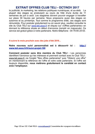 la publicité, le marketing, les relations publiques numériques, et au-delà. La
plupart des stages se produisent au cours de l'été d'une durée de 11
semaines de juin à août. Les stagiaires doivent pouvoir engager à travailler
sur place 30 heures par semaine. Nous proposons aussi des stages en
automne et au printemps. Tout comme le programme d'été, ces stages sont
rémunérés. Pour postuler gratuitement ou en savoir plus, veuillez consulter le
site du Club TELI sur www.teli.asso.fr et cliquez sur «Offres partenaires» en
donnant la référence située en début d’annonce (remplir en majuscule). Ce
service est gratuit grâce à notre partenaire. Notre téléphone : 04 79 85 24 63.
A suivre le mois prochain avec des jobs d’été 2018...
Notre nouveau suivi personnalisé est à découvrir ici : http://
www.teli.asso.fr/fr/suivi-projet-190
Comment postuler sans être membre du Club TELI : Les personnes
identifient l’annonce qui les intéresse et prennent contact avec le Club TELI :
www.teli.asso.fr via l'onglet "Nos offres partenaires" puis "Obtenir une offre"
en mentionnant la référence de l’offre et votre code partenaire. Si l’offre est
toujours disponible, nous mettrons gratuitement le candidat en contact
avec l’employeur.
EXTRAIT OFFRES CLUB TELI - OCT/NOV 2017
Page 132 sur 132 / Club TELI - www.teli.asso.fr L’association des voyageurs-travailleurs
 
