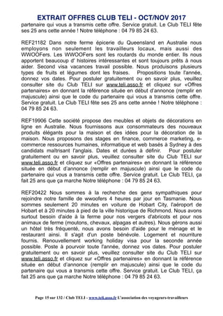 partenaire qui vous a transmis cette offre. Service gratuit. Le Club TELI fête
ses 25 ans cette année ! Notre téléphone : 04 79 85 24 63.
REF21182 Dans notre ferme épicerie du Queensland en Australie nous
employons non seulement les travailleurs locaux, mais aussi des
WWOOFers. Les WWOOFers sont les routards du monde entier. Ils nous
apportent beaucoup d' histoires intéressantes et sont toujours prêts à nous
aider. Second visa vacances travail possible. Nous produisons plusieurs
types de fruits et légumes dont les fraises. Propositions toute l'année,
donnez vos dates. Pour postuler gratuitement ou en savoir plus, veuillez
consulter site du Club TELI sur www.teli.asso.fr et cliquez sur «Offres
partenaires» en donnant la référence située en début d’annonce (remplir en
majuscule) ainsi que le code du partenaire qui vous a transmis cette offre.
Service gratuit. Le Club TELI fête ses 25 ans cette année ! Notre téléphone :
04 79 85 24 63.
REF19906 Cette société propose des meubles et objets de décorations en
ligne en Australie. Nous fournissons aux consommateurs des nouveaux
produits élégants pour la maison et des idées pour la décoration de la
maison. Nous proposons des stages en finance, commerce marketing, e-
commerce ressources humaines, informatique et web basés à Sydney à des
candidats maîtrisant l'anglais. Dates et durées à définir. Pour postuler
gratuitement ou en savoir plus, veuillez consulter site du Club TELI sur
www.teli.asso.fr et cliquez sur «Offres partenaires» en donnant la référence
située en début d’annonce (remplir en majuscule) ainsi que le code du
partenaire qui vous a transmis cette offre. Service gratuit. Le Club TELI, ça
fait 25 ans que ça marche Notre téléphone : 04 79 85 24 63.
REF20422 Nous sommes à la recherche des gens sympathiques pour
rejoindre notre famille de wwoofers 4 heures par jour en Tasmanie. Nous
sommes seulement 20 minutes en voiture de Hobart City, l'aéroport de
Hobart et à 20 minutes à pied de la ville historique de Richmond. Nous avons
surtout besoin d'aide à la ferme pour nos vergers d'abricots et pour nos
animaux de ferme (moutons, chevaux, alpagas et autres). Nous gérons aussi
un hôtel très fréquenté, nous avons besoin d'aide pour le ménage et le
restaurant ainsi. Il s'agit d'un poste bénévole. Logement et nourriture
fournis. Renouvellement working holiday visa pour la seconde année
possible. Poste à pourvoir toute l'année, donnez vos dates. Pour postuler
gratuitement ou en savoir plus, veuillez consulter site du Club TELI sur
www.teli.asso.fr et cliquez sur «Offres partenaires» en donnant la référence
située en début d’annonce (remplir en majuscule) ainsi que le code du
partenaire qui vous a transmis cette offre. Service gratuit. Le Club TELI, ça
fait 25 ans que ça marche Notre téléphone : 04 79 85 24 63.
EXTRAIT OFFRES CLUB TELI - OCT/NOV 2017
Page 15 sur 132 / Club TELI - www.teli.asso.fr L’association des voyageurs-travailleurs
 
