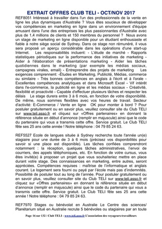 REF8051 Intéressé à travailler dans l'un des professionnels de la vente en
ligne les plus dynamiques d'Australie ? Vous êtes soucieux de développer
vos compétences en marketing en ligne dans un environnement d'équipe
amusant dans l'une des entreprises les plus passionnantes d'Australie avec
plus de 1,4 millions de clients et 150 membres du personnel ? Nous avons
un stage de marketing en ligne disponible pour un étudiant enthousiaste et
fiable à notre siège social de Sydney. Dans ce stage non rémunéré, il vous
sera proposé un aperçu considérable dans les opérations d'une start-up
Internet. Les responsabilités incluent: - L'étude de marché - Rapports
statistiques périodiques sur la performance des initiatives de marketing -
Aider à l'élaboration de présentations marketing - Aider les tâches
quotidiennes dans le marketing (par exemple les médias sociaux,
campagnes virales, email) - Entreprendre des projets de marketing Les
exigences comprennent: -Études en Marketing, Publicité, Médias, commerce
ou similaire - Très bonnes compétences en anglais à l'écrit et à l'orale -
Excellentes compétences analytiques et dans Microsoft Excel - Vif intérêt
dans l'e-commerce, la publicité en ligne et les médias sociaux - Créativité,
flexibilité et proactivité - Capable d'effectuer plusieurs tâches et respecter les
délais Le stage durera entre 3 à 6 mois, en fonction de votre disponibilité.
De même, nous sommes flexibles avec vos heures de travail. Secteur
d'activité: E-Commerce / Vente en ligne OK pour monter à bord ? Pour
postuler gratuitement ou en savoir plus, veuillez consulter site du Club TELI
sur www.teli.asso.fr et cliquez sur «Offres partenaires» en donnant la
référence située en début d’annonce (remplir en majuscule) ainsi que le code
du partenaire qui vous a transmis cette offre. Service gratuit. Le Club TELI
fête ses 25 ans cette année ! Notre téléphone : 04 79 85 24 63.
REF5527 Ecole de langues située à Sydney recherche toute l'année un(e)
stagiaire pour une durée de 3 à 6 mois (précisez vos disponibilités pour
savoir si une place est disponible). Les tâches confiées comprendront
notamment : la réception, quelques tâches administratives, l’envoi de
courriers, des appels téléphoniques, etc. En fonction de votre cursus, vous
êtes invité(e) à proposer un projet que vous souhaiteriez mettre en place
durant votre stage. Des connaissances en marketing, entre autres, seront
appréciées. Compétences requises : maîtrise de l’informatique et anglais
courant. Le logement sera fourni ou payé par l’école mais pas d’indemnités.
Possibilité de postuler tout au long de l’année. Pour postuler gratuitement ou
en savoir plus, veuillez consulter site du Club TELI sur www.teli.asso.fr et
cliquez sur «Offres partenaires» en donnant la référence située en début
d’annonce (remplir en majuscule) ainsi que le code du partenaire qui vous a
transmis cette offre. Service gratuit. Le Club TELI fête ses 25 ans cette
année ! Notre téléphone : 04 79 85 24 63.
REF7970 Stages ou bénévolat en Australie Le Centre des sciences/
Planétarium situé en Australie recrute 5 bénévoles ou stagiaires par an toute
EXTRAIT OFFRES CLUB TELI - OCT/NOV 2017
Page 16 sur 132 / Club TELI - www.teli.asso.fr L’association des voyageurs-travailleurs
 